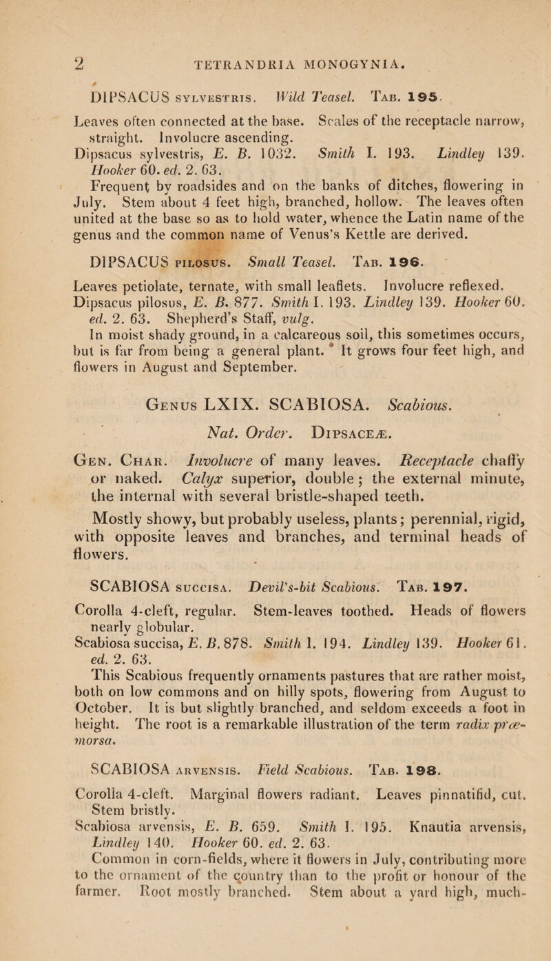 * DIPSACUS sylvestris. Wild Teasel. Tab. 195. Leaves often connected at the base. Scales of the receptacle narrow, straight. Involucre ascending. Dipsacus sylvestris, E. B. 1032. Smith I. 193. Lindley 139. Hooker 60. ed. 2. 63. Frequent by roadsides and on the banks of ditches, flowering in July. Stem about 4 feet high, branched, hollow. The leaves often united at the base so as to hold water, whence the Latin name of the genus and the common name of Venus’s Kettle are derived. DIPSACUS pilosus. Small Teasel. Tab. 196. Leaves petiolate, ternate, with small leaflets. Involucre reflexed. Dipsacus pilosus, E. B. 877. Smith I. 193. Lindley 139. Hooker 60. ed. 2. 63. Shepherd’s Staff, vulg. In moist shady ground, in a calcareous soil, this sometimes occurs, but is far from being a general plant. It grows four feet high, and flowers in August and September. Genus LXIX. SCABIOSA. Scabious. Nat. Order. DipsacejE. Gen. Char. Involucre of many leaves. Receptacle chaffy or naked. Calyx superior, double; the external minute, the internal with several bristle-shaped teeth. Mostly showy, but probably useless, plants; perennial, rigid, with opposite leaves and branches, and terminal heads of flowers. SCABIOSA succisa. Devil's-bit Scabious. Tab. 197. Corolla 4-cleft, regular. Stem-leaves toothed. Heads of flowers nearly globular. Scabiosa succisa, E. B. 878. Smith I. 194. Lindley 139. Hooker 6\. ed. 2. 63. This Scabious frequently ornaments pastures that are rather moist, both on low commons and on hilly spots, flowering from August to October. It is but slightly branched, and seldom exceeds a foot in height. The root is a remarkable illustration of the term radix pree- morsa. SCABIOSA arvensis. Field Scabious. Tab. 198. Corolla 4-cleft. Marginal flowers radiant. Leaves pinnatifid, cut. Stem bristly. Scabiosa arvensis, E. B. 659. Smith I. 195. Knautia arvensis, Lindley 140. Hooker 60. ed. 2. 63. Common in corn-fields, where it flowers in July, contributing more to the ornament of the qountry than to the profit or honour of the farmer. Root mostly branched. Stem about a yard high, much-