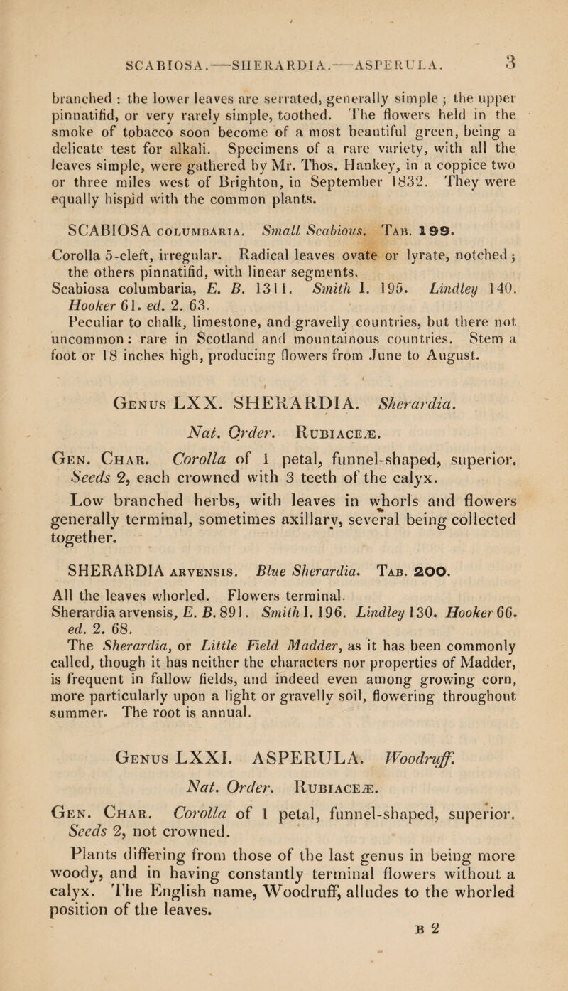 SCABIOSA. SHERARDI A. branched : the lower leaves are serrated, generally simple the upper pinnatifid, or very rarely simple, toothed. The flowers held in the smoke of tobacco soon become of a most beautiful green, being a delicate test for alkali. Specimens of a rare variety, with all the leaves simple, were gathered by Mr. Thos. Hankey, in a coppice two or three miles west of Brighton, in September 1832. They were equally hispid with the common plants. SCABIOSA columbaria. Small Scabious. Tab. 199. Corolla 5-cleft, irregular. Radical leaves ovate or lyrate, notched j the others pinnatifid, with linear segments. Scabiosa columbaria, E. B. 1311. Smith I. 195. Lindley 140. Hooker 61. ed. 2. 63. Peculiar to chalk, limestone, and gravelly countries, but there not uncommon: rare in Scotland and mountainous countries. Stem a foot or 18 inches high, producing flowers from June to August. - I I Genus LXX. SHERARDI A. Sherardia. Nat. Order. Rubiace.e. Gen. Char. Corolla of 1 petals funnel-shaped, superior. Seeds 2, each crowned with 3 teeth of the calyx. Low branched herbs, with leaves in whorls and flowers generally terminal, sometimes axillary, several being collected together. SHERARDIA arvensis. Blue Sherardia. Tab. 2,00. All the leaves whorled. Flowers terminal. Sherardia arvensis, E. B. 891. Smith 1.196. Lindley 130. HookerGG. ed. 2. 68. The Sherardia, or Little Field Madder, as it has been commonly called, though it has neither the characters nor properties of Madder, is frequent in fallow fields, and indeed even among growing corn, more particularly upon a light or gravelly soil, flowering throughout summer. The root is annual. Genus LXXI. ASPERULA. Woodruff. Nat. Order. Rubiace^e. Gen. Char. Corolla of 1 petal, funnel-shaped, superior. Seeds 2, not crowned. Plants differing from those of the last genus in being more woody, and in having constantly terminal flowers without a calyx. T he English name, Woodruff*, alludes to the whorled position of the leaves. b 2