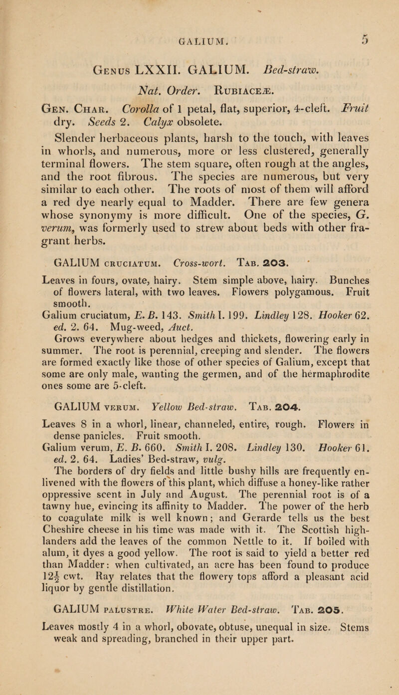 Genus LXXII. GALIUM. Bed-straw. Nat. Order. Rubiace^e. Gen. Char. Corolla of 1 petal, flat, superior, 4-cleft. Fruit dry. Seeds 2. Calyx obsolete. Slender herbaceous plants, harsh to the touch, with leaves in whorls, and numerous, more or less clustered, generally terminal flowers. The stem square, often rough at the angles, and the root fibrous. The species are numerous, but very similar to each other. The roots of most of them will afford a red dye nearly equal to Madder. There are few genera whose synonymy is more difficult. One of the species, G. verum, was formerly used to strew about beds with other fra¬ grant herbs. GALIUM cruciatum. Cross-wort. Tab. 203. Leaves in fours, ovate, hairy. Stem simple above, hairy. Bunches of flowers lateral, with two leaves. Flowers polygamous. Fruit smooth. Galium cruciatum, E. B. 143. Smithl. 199. Lindley 128. Hooker 62. ed. 2. 64. Mug-weed, Auct. Grows everywhere about hedges and thickets, flowering early in summer. The root is perennial, creeping and slender. The flowers are formed exactly like those of other species of Galium, except that some are only male, wanting the germen, and of the hermaphrodite ones some are 5-cleft. GALIUM verum. Yellow Bed-straw. Tab. 204. Leaves 8 in a whorl, linear, channeled, entire, rough. Flowers in dense panicles. Fruit smooth. Galium verum, E. B. 660. Smith I. 208. Lindley 130. Hooker 61. ed. 2. 64. Ladies’ Bed-straw, vulg. The borders of dry fields and little bushy hills are frequently en¬ livened with the flowers of this plant, which diffuse a honey-like rather oppressive scent in July and August. The perennial root is of a tawny hue, evincing its affinity to Madder. The power of the herb to coagulate milk is well known; and Gerarde tells us the best Cheshire cheese in his time was made with it. The Scottish high¬ landers add the leaves of the common Nettle to it. If boiled with alum, it dyes a good yellow. The root is said to yield a better red than Madder: when cultivated, an acre has been found to produce 12^ cwt. Ray relates that the flowery tops afford a pleasant acid liquor by gentle distillation. GALIUM palustre. White Water Bed-straw. Tab. 205. Leaves mostly 4 in a whorl, obovate, obtuse, unequal in size. Stems weak and spreading, branched in their upper part.