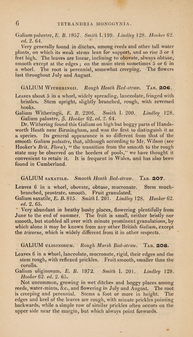 Galium palustre, E. B. 1857. Smith 1.199. Lind ley 128. Hooker 62. ed. 2. 64. Very generally found in ditches, among reeds and other tail water plants, on which its weak stems lean for support, and so rise 3 or 4 feet high. The leaves are linear, inclining to obovate, always obtuse, smooth except at the edges on the main stem sometimes 5 or 6 in a whorl. The root is perennial, somewhat creeping. The flowers last throughout July and August. GALIUM Witheringii. Rough Heath Bed-straw. Tab. 206. Leaves about 5 in a whorl, widely spreading, lanceolate, fringed with bristles. Stem upright, slightly branched, rough, with reversed hooks. Galium Witheringii, E. B. 2206. Smith I. 200. Lindley 128. Galium palustre, j3. Hooker 62. ed. 2. 64. Dr. Withering found this Galium on high but boggy parts of Hands- worth Heath near Birmingham, and was the first to distinguish it as a species. Its general appearance is so different from that of the smooth Galium palustre, that, although according to Mr. Wilson (see Hooker’s Brit. Flora), “ the transition from the smooth to the rough state may be observed on the borders of pools,” we have thought it convenient to retain it. It is frequent in Wales, and has also been found in Cumberland. GALIUM saxatile. Smooth Heath Bed-straw. Tab. 207. Leaves 6 in a whorl, obovate, obtuse, mucronate. Stem much- branched, prostrate, smooth. Fruit granulated. Galium saxatile, E. B. 815. Smith I. 201. Lindley 128. Hooker 62. ed. 2. 65. Very abundant in heathy bushy places, flowering plentifully from June to the end of summer. The fruit is small, neither bristly nor smooth, but studded all over with minute prominent granulations, by which alone it may be known from any other British Galium, except the tricorne, which is widely different from it in other respects. GALIUM uliginosum. Rough Marsh Bed-straw. Tab. 208. Leaves 6 in a whorl, lanceolate, mucronate, rigid, their edges and the stem rough, with reflexed prickles. Fruit smooth, smaller than the corolla. Galium uliginosum, E. B. 1972. Smith I. 201. Lindley 129. Hooker 62. ed. 2. 65. Not uncommon, growing in wet ditches and boggy places among reeds, water-mints, &c., and flowering in July and August. The root is creeping and perennial. Stems a foot or more in height. The edges and keel of the leaves are rough, with minute prickles pointing backwards, while a simple row of similar prickles often occurs on the upper side near the margin, but which always point forwards.