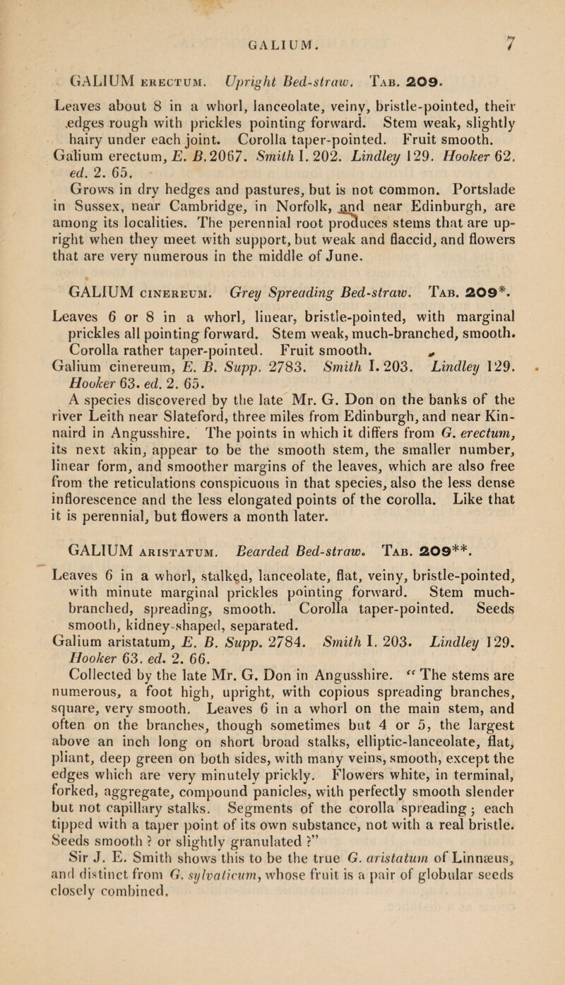 GALIUM erectum. Upright Bed-straw. Tab. 209. Leaves about 8 in a whorl, lanceolate, veiny, bristle-pointed, their .edges rough with prickles pointing forward. Stem weak, slightly hairy under each joint. Corolla taper-pointed. Fruit smooth. Galium erectum, E. B. 2067. Smith 1.202. Lindley 129. Hooker 62, ed. 2. 65. Grows in dry hedges and pastures, but is not common. Portslade in Sussex, near Cambridge, in Norfolk, ^nd near Edinburgh, are among its localities. The perennial root produces stems that are up¬ right when they meet with support, but weak and flaccid, and flowers that are very numerous in the middle of June. GALIUM cinereum. Grey Spreading Bed-stratv. Tab. 209*. Leaves 6 or 8 in a whorl, linear, bristle-pointed, with marginal prickles all pointing forward. Stem weak, much-branched, smooth. Corolla rather taper-pointed. Fruit smooth. * Galium cinereum, E. B. Supp. 2783. Smith 1.203. Lindley 129. Hooker 63. ed. 2. 65. A species discovered by the late Mr. G. Don on the banks of the river Leith near Slateford, three miles from Edinburgh, and near Kin- naird in Angusshire. The points in which it differs from G. erectum, its next akin, appear to be the smooth stem, the smaller number, linear form, and smoother margins of the leaves, which are also free from the reticulations conspicuous in that species, also the less dense inflorescence and the less elongated points of the corolla. Like that it is perennial, but flowers a month later. GALIUM aristatum. Bearded Bed-straw„ Tab. 209**. Leaves 6 in a whorl, stalked, lanceolate, flat, veiny, bristle-pointed, with minute marginal prickles pointing forward. Stem much- branched, spreading, smooth. Corolla taper-pointed. Seeds smooth, kidney-shaped, separated. Galium aristatum, E. B. Supp. 2784. Smith I. 203. Lindley 129. Hooker 63. ed. 2. 66. Collected by the late Mr. G. Don in Angusshire. “ The stems are numerous, a foot high, upright, with copious spreading branches, square, very smooth. Leaves 6 in a whorl on the main stem, and often on the branches, though sometimes but 4 or 5, the largest above an inch long on short broad stalks, elliptic-lanceolate, flat, pliant, deep green on both sides, with many veins, smooth, except the edges which are very minutely prickly. Flowers white, in terminal, forked, aggregate, compound panicles, with perfectly smooth slender but not capillary stalks. Segments of the corolla spreading; each tipped with a taper point of its own substance, not with a real bristle. Seeds smooth ? or slightly granulated ?” Sir J. E. Smith shows this to be the true G. aristatum of Linnaeus, and distinct from G. sylvaticum, whose fruit is a pair of globular seeds closely combined.