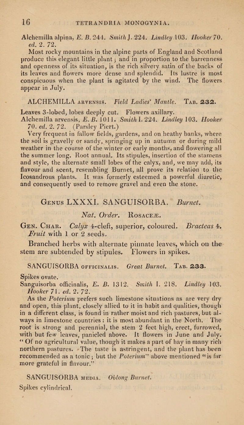 Alchemilla alpina, E. B. 244. Smith}. 224. Lindley 103. Hooker 70. ed. 2. 72. Most rocky mountains in the alpine parts of England and Scotland produce this elegant little plant 5 and in proportion to the barrenness and openness of its situation, is the rich silvery satin of the backs of its leaves and flowers more dense and splendid. Its lustre is most conspicuous when the plant is agitated by the wind. The flowers appear in July. ALCHEMILLA arvensis. Field Ladies' Mantle. Tab. ^32. Leaves 3-lobed, lobes deeply cut. Flowers axillary. Alchemilla arvensis, E. B. 1011. Smith 1.224. Lindley 103. Hooker 70. ed. 2. 72. (Parsley Piert.) Very frequent in fallow fields, gardens, and on heathy banks, where the soil is gravelly or sandy, springing up in autumn or during mild weather in the course of the winter or early months, and flowering all the summer long. Root annual. Its stipules, insertion of the stamens and style, the alternate small lobes of the calyx, and, we may add, its flavour and scent, resembling Burnet, all prove its relation to the Icosandrous plants. It was formerly esteemed a powerful diuretic, and consequently used to remove gravel and even the stone. Genus LXXXI. SANGUISORBA. Burnet. Nat. Order. Rosacejs. Gen. Char. Calyx 4-cleft, superior, coloured. Bracteas 4. Fruit with 1 or 2 seeds. Branched herbs with alternate pinnate leaves, which on the stem are subtended by stipules. Flowers in spikes. SANGUISORBA officinalis. Great Burnet. Tab. 2.33. Spikes ovate. Sanguisorba officinalis, E. B. 1312. Smith 1. 218. Lindley 103. Hooker 71. ed. 2, 72. As the Poterium prefers such limestone situations as are very dry and open, this plant, closely allied to it in habit and qualities, though in a different class, is found in rather moist and rich pastures, but al¬ ways in limestone countries : it is most abundant in the North. The root is strong and perennial, the stem 2 feet high, erect, furrowed, with but few leaves, panicled above. It flowers in June and July. “ Of no agricultural value, though it makes a part of hay in many rich northern pastures. The taste is astringent, and the plant has been recommended as a tonic ; but the Poterium above mentioned “is far more grateful in flavour.” SANGUISORBA media. Oblong Burnet. Spikes cylindrical.