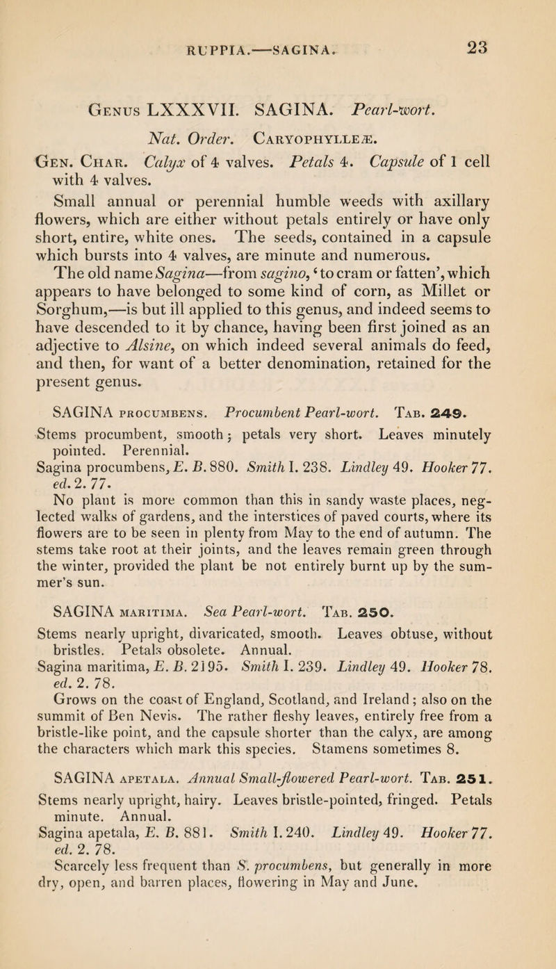Genus LXXXVII. SAGINA. Pearl-wort. Nat. Order. Caryophylle^:. Gen. Char. Calyx of 4 valves. Petals 4. Capsule of 1 cell with 4 valves. Small annual or perennial humble weeds with axillary flowers, which are either without petals entirely or have only short, entire, white ones. The seeds, contained in a capsule which bursts into 4 valves, are minute and numerous. The old name Sagina—from sagino,{to cram or fatten’, which appears to have belonged to some kind of corn, as Millet or Sorghum,—is but ill applied to this genus, and indeed seems to have descended to it by chance, having been first joined as an adjective to Alsine, on which indeed several animals do feed, and then, for want of a better denomination, retained for the present genus. SAGINA procumbens. Procumbent Pearl-wort. Tab. 2-49. Stems procumbent, smooth; petals very short. Leaves minutely pointed. Perennial. Sagina procumbens, E. B. 880. Smith I. 238. Bindley 49. Hooker 77. ed. 2. 77. No plant is more common than this in sandy waste places, neg¬ lected walks of gardens, and the interstices of paved courts, where its flowers are to be seen in plenty from May to the end of autumn. The stems take root at their joints, and the leaves remain green through the winter, provided the plant be not entirely burnt up by the sum¬ mer’s sun. SAGINA maritima. Sea Pearl-wort. Tab. 250. Stems nearly upright, divaricated, smooth. Leaves obtuse, without bristles. Petals obsolete. Annual. Sagina maritima, E. B. 2195. Smith I. 239. Lind ley 49. Hooker 78. ed. 2. 78. Grows on the coast of England, Scotland, and Ireland ; also on the summit of Ben Nevis. The rather fleshy leaves, entirely free from a bristle-like point, and the capsule shorter than the calyx, are among the characters which mark this species. Stamens sometimes 8. SAGINA apetala. Annual Small-jlowered Pearl-wort. Tab. 251. Stems nearly upright, hairy. Leaves bristle-pointed, fringed. Petals minute. Annual. Sagina apetala, E. B. 881. Smith 1.240. Lind ley 4 9. Hooker 77. ed. 2. 78. Scarcely less frequent than S', procumbens, but generally in more dry, open, and barren places, Howering in May and June.