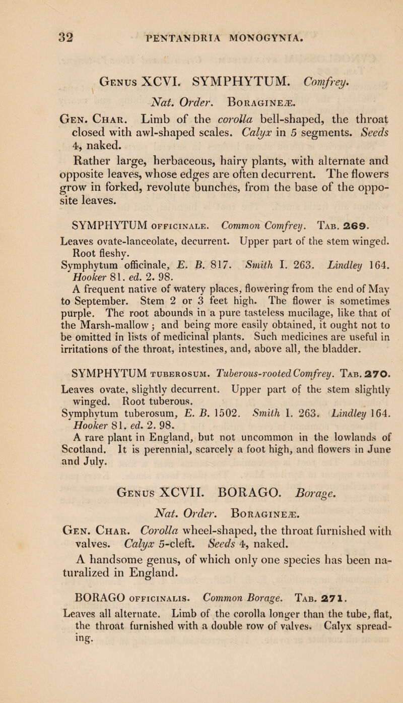 Genus XCVI. SYMPHYTUM. Comfrey. Nat. Order. BoRAGiNEiE. Gen. Char. Limb of the corolla bell-shaped, the throat closed with awl-shaped scales. Calyx in 5 segments. Seeds 4, naked. Rather large, herbaceous, hairy plants, with alternate and opposite leaves, whose edges are often decurrent. The flowers grow in forked, revolute bunches, from the base of the oppo¬ site leaves. SYMPHYTUM officinale. Common Comfrey. Tab. 269. Leaves ovate-lanceolate, decurrent. Upper part of the stem winged. Root fleshy. Symphytum officinale, E. B. 817. Smith I. 263. Lindley 164. Hooker 81. ed. 2. 98. A frequent native of watery places, flowering from the end of May to September. Stem 2 or 3 feet high. The flower is sometimes purple. The root abounds in a pure tasteless mucilage, like that of the Marsh-mallow and being more easily obtained, it ought not to be omitted in lists of medicinal plants. Such medicines are useful in irritations of the throat, intestines, and, above all, the bladder. SYMPHYTUM tuberosum. Tuberous-rooted Comfrey. Tab. 270. Leaves ovate, slightly decurrent. Upper part of the stem slightly winged. Root tuberous. Symphytum tuberosum, E. B. 1502. Smith I. 263. Lindley 164. Hooker 81. ed. 2. 98. A rare plant in England, but not uncommon in the lowlands of Scotland. It is perennial, scarcely a foot high, and flowers in June and July. Genus XCVII. BOR AGO. Borage. Nat. Order. BoRAGiNEiE. Gen. Char. Corolla wheel-shaped, the throat furnished with valves. Calyx 5-cleft. Seeds 4, naked. A handsome genus, of which only one species has been na¬ turalized in England. BORAGO officinalis. Common Borage. Tab. 271. Leaves all alternate. Limb of the corolla longer than the tube, flat, the throat furnished with a double row of valves. Calyx spread- ing.