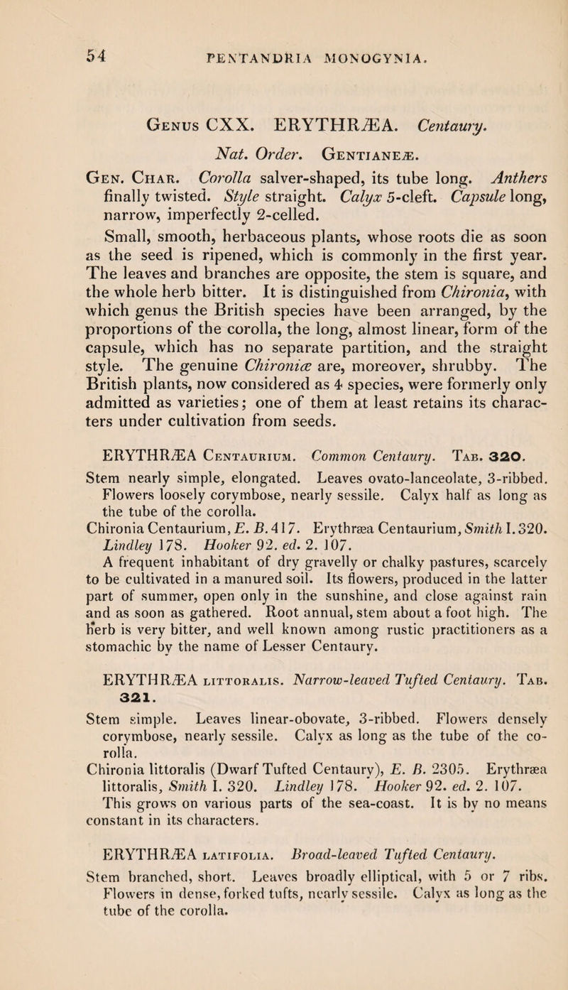 Genus CXX. ERYTHRiEA. Centaury. Nat. Order. Gentiane^e. Gen. Char. Corolla salver-shaped, its tube long. Anthers finally twisted. Style straight. Calyx 5-cleft. Capsule long, narrow, imperfectly 2-celled. Small, smooth, herbaceous plants, whose roots die as soon as the seed is ripened, which is commonly in the first year. The leaves and branches are opposite, the stem is square, and the whole herb bitter. It is distinguished from Chironia, with which genus the British species have been arranged, by the proportions of the corolla, the long, almost linear, form of the capsule, which has no separate partition, and the straight style. The genuine Chironice are, moreover, shrubby. The British plants, now considered as 4 species, were formerly only admitted as varieties; one of them at least retains its charac¬ ters under cultivation from seeds. ERYTHR7EA Centaurium. Common Centaury. Tab. 320. Stem nearly simple, elongated. Leaves ovato-lanceolate, 3-ribbed. Flowers loosely corymbose, nearly sessile. Calyx half as long as the tube of the corolla. Chironia Centaurium, E. B. 417. Erythrsea Centaurium, Smith 1.320. Lindley 178. Hooker 92. ed. 2. 107. A frequent inhabitant of dry gravelly or chalky pastures, scarcely to be cultivated in a manured soil. Its flowers, produced in the latter part of summer, open only in the sunshine, and close against rain and as soon as gathered. Root annual, stem about a foot high. The Kerb is very bitter, and well known among rustic practitioners as a stomachic by the name of Lesser Centaury. ERYTHR7EA littoralis. Narrow-leaved Tufted Centaury. Tab. 321. Stem simple. Leaves linear-obovate, 3-ribbed. Flowers densely corymbose, nearly sessile. Calyx as long as the tube of the co¬ rolla. Chironia littoralis (Dwarf Tufted Centaury), E. B. 2305. Erythrsea littoralis. Smith I. 320. Lindley 178. Hooker 92. ed. 2. 107. This grows on various parts of the sea-coast. It is by no means constant in its characters. ERYTHR7EA latifolia. Broad-leaved Tufted Centaury. Stem branched, short. Leaves broadly elliptical, with 5 or 7 ribs. Flowers in dense, forked tufts, nearly sessile. Calyx as long as the tube of the corolla.