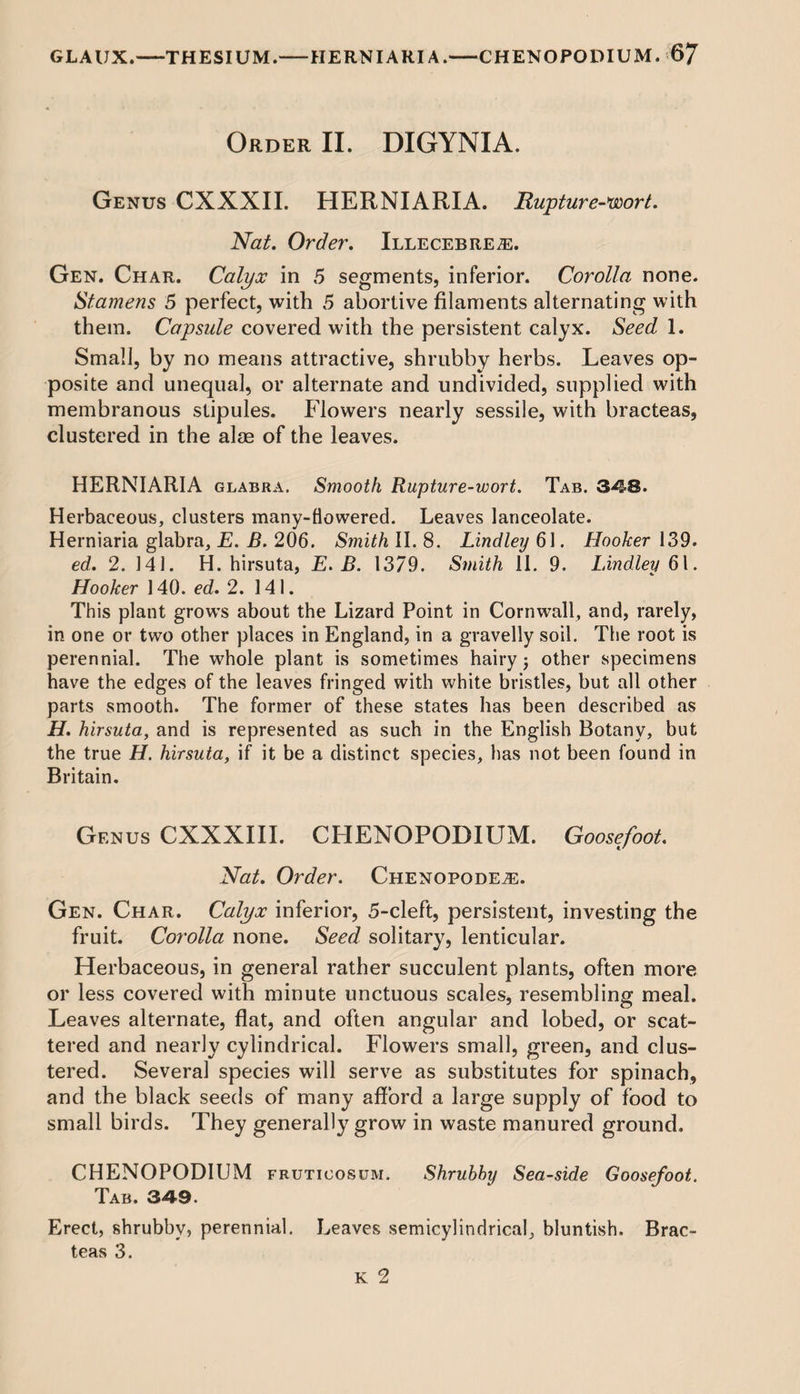 Order II. DIGYNIA. Genus CXXXIL HERNIARIA. Rupture-wort. Nat. Order. Illecebre#:. Gen. Char. Calyx in 5 segments, inferior. Corolla none. Stamens 5 perfect, with 5 abortive filaments alternating with them. Capsule covered with the persistent calyx. Seed 1. Small, by no means attractive, shrubby herbs. Leaves op¬ posite and unequal, or alternate and undivided, supplied with membranous stipules. Flowers nearly sessile, with bracteas, clustered in the alae of the leaves. HERNIARIA glabra. Smooth Rupture-wort. Tab. 348. Herbaceous, clusters many-flowered. Leaves lanceolate. Herniaria glabra, E. B. 206. Smith II. 8. Lindley 61. Hooker 139. ed. 2. 141. H. hirsuta, E. B. 1379. Smith 11. 9. Lindley 61. Hooker 140. ed. 2. 141. This plant grows about the Lizard Point in Cornwall, and, rarely, in one or two other places in England, in a gravelly soil. The root is perennial. The whole plant is sometimes hairy; other specimens have the edges of the leaves fringed with white bristles, but all other parts smooth. The former of these states has been described as H. hirsuta, and is represented as such in the English Botany, but the true H. hirsuta, if it be a distinct species, has not been found in Britain. Genus CXXXIII. CHENOPODIUM. Goosefoot. Nat. Order. Chenopode^;. Gen. Char. Calyx inferior, 5-cleft, persistent, investing the fruit. Corolla none. Seed solitary, lenticular. Herbaceous, in general rather succulent plants, often more or less covered with minute unctuous scales, resembling meal. Leaves alternate, flat, and often angular and lobed, or scat¬ tered and nearly cylindrical. Flowers small, green, and clus¬ tered. Several species will serve as substitutes for spinach, and the black seeds of many afford a large supply of food to small birds. They generally grow in waste manured ground. CHENOPODIUM fruticosum. Shrubby Sea-side Goosefoot. Tab. 349. Erect, shrubby, perennial. Leaves semicylindrical, bluntish. Brac¬ teas 3.