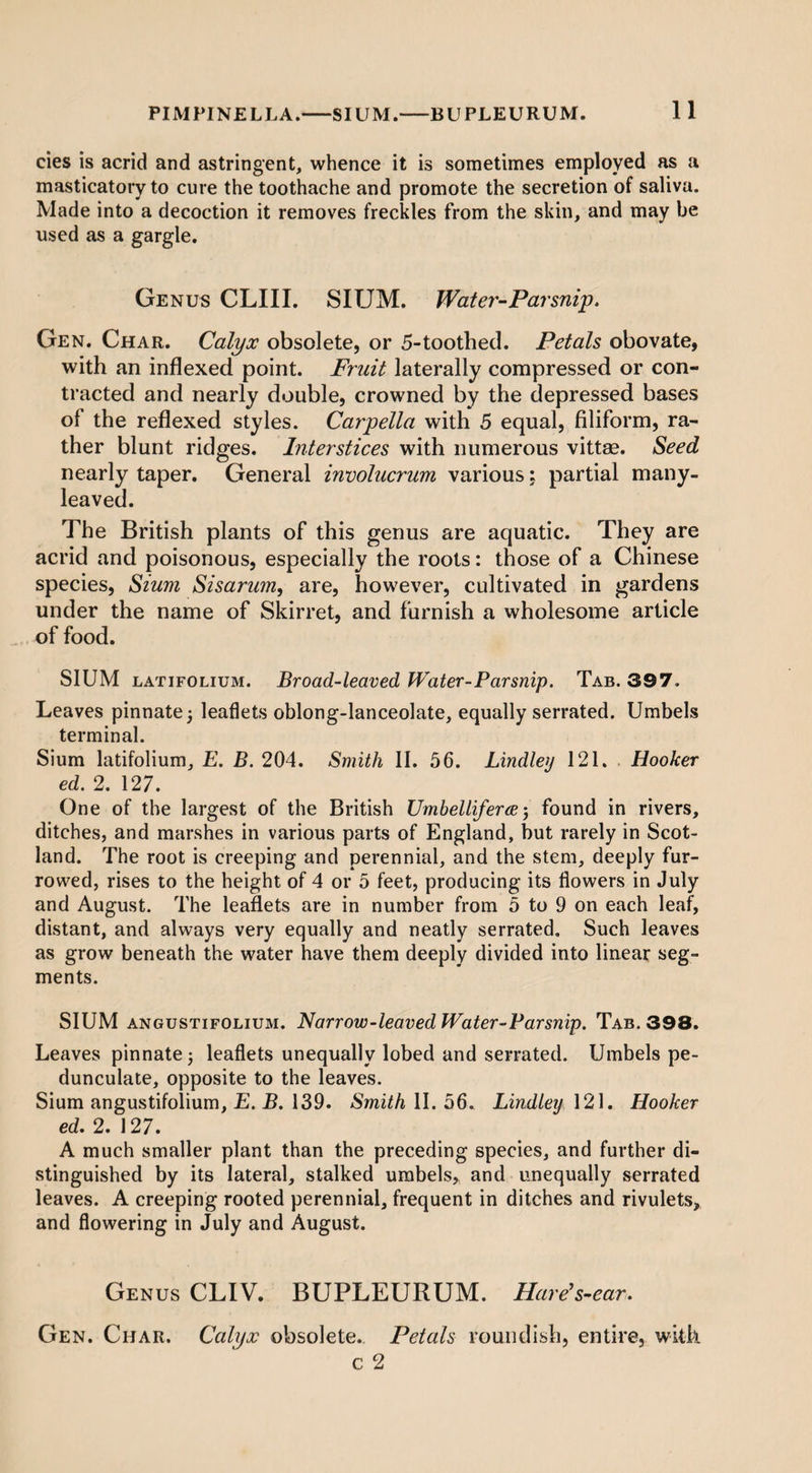 cies is acrid and astringent, whence it is sometimes employed as a masticatory to cure the toothache and promote the secretion of saliva. Made into a decoction it removes freckles from the skin, and may be used as a gargle. Genus CLIII. SIUM. Water-Parsnip. Gen. Char. Calyx obsolete, or 5-toothed. Petals obovate, with an inflexed point. Fruit laterally compressed or con¬ tracted and nearly double, crowned by the depressed bases of the reflexed styles. Carpella with 5 equal, filiform, ra¬ ther blunt ridges. Interstices with numerous vittae. Seed nearly taper. General involucrum various: partial many¬ leaved. The British plants of this genus are aquatic. They are acrid and poisonous, especially the roots: those of a Chinese species, Sium Sisarum, are, however, cultivated in gardens under the name of Skirret, and furnish a wholesome article of food. SIUM latifolium. Broad-leaved Water-Parsnip. Tab. 397. Leaves pinnate 5 leaflets oblong-lanceolate, equally serrated. Umbels terminal. Sium latifolium, E. B. 204. Smith II. 56. Lindley 121. Hooker ed. 2. 127. One of the largest of the British Umbelliferce 5 found in rivers, ditches, and marshes in various parts of England, but rarely in Scot¬ land. The root is creeping and perennial, and the stem, deeply fur¬ rowed, rises to the height of 4 or 5 feet, producing its flowers in July and August. The leaflets are in number from 5 to 9 on each leaf, distant, and always very equally and neatly serrated. Such leaves as grow beneath the water have them deeply divided into linear seg¬ ments. SIUM an gusti folium. JNarrow-leaved Water-Par snip. Tab. 398. Leaves pinnate; leaflets unequally lobed and serrated. Umbels pe¬ dunculate, opposite to the leaves. Sium angustifoiium, E. B. 139. Smith II. 56. Lindley 121. Hooker ed. 2. 127. A much smaller plant than the preceding species, and further di¬ stinguished by its lateral, stalked umbels, and unequally serrated leaves. A creeping rooted perennial, frequent in ditches and rivulets, and flowering in July and August. Genus CLIV. BUPLEURUM. Hare’s-ear. Gen. Char. Calyx obsolete. Petals roundish, entire, with c 2