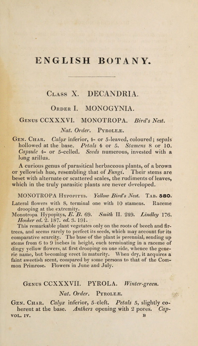 Class X. DECANDRIA. Order I. MQNOGYNIA. Genus CCXXXVI. MONOTROPA. Bird’s Nest. Nat. Order. Pyroleje. Gen. Char. Calyx inferior, 4- or 5-leaved, coloured; sepals hollowed at the base. Petals, 4 or 5. Stamens 8 or 10. Capsule 4- or 5-celled. Seeds numerous, invested with a long arillus. A curious genus of parasitical herbaceous plants, of a brown or yellowish hue, resembling that of Fungi. Their stems are beset with alternate or scattered scales, the rudiments of leaves, which in the truly parasitic plants are never developed. MONOTROPA Hypopitys. Yellow Bird's Nest. Tab. 580. Lateral flowers with 8, terminal one with 10 stamens. Raceme drooping at the extremity. Monotropa Hypopitys, E. B. 69. Smith II. 249. Bindley 176. Hooker ed. 2. 187. ed. 3. 191. This remarkable plant vegetates only on the roots of beech and fir- trees, and seems rarely to perfect its seeds, which may account for its comparative scarcity. The base of the plant is perennial, sending up stems from 6 to 9 inches in height, each terminating in a raceme of dingy yellow flowers, at first drooping on one side, whence the gene¬ ric name, but becoming erect in maturity. When dry, it acquires a faint sweetish scent, compared by some persons to that of the Com¬ mon Primrose. Flowers in June and July. Genus CCXXXVII. PYROLA. Winter-green. Nat. Order. Pyrolen. Gen. Char. Calyx inferior, 5-cleft. Petals 5, slightly co¬ herent at the base. Anthers opening with 2 pores. Cap- sox.. IV. B