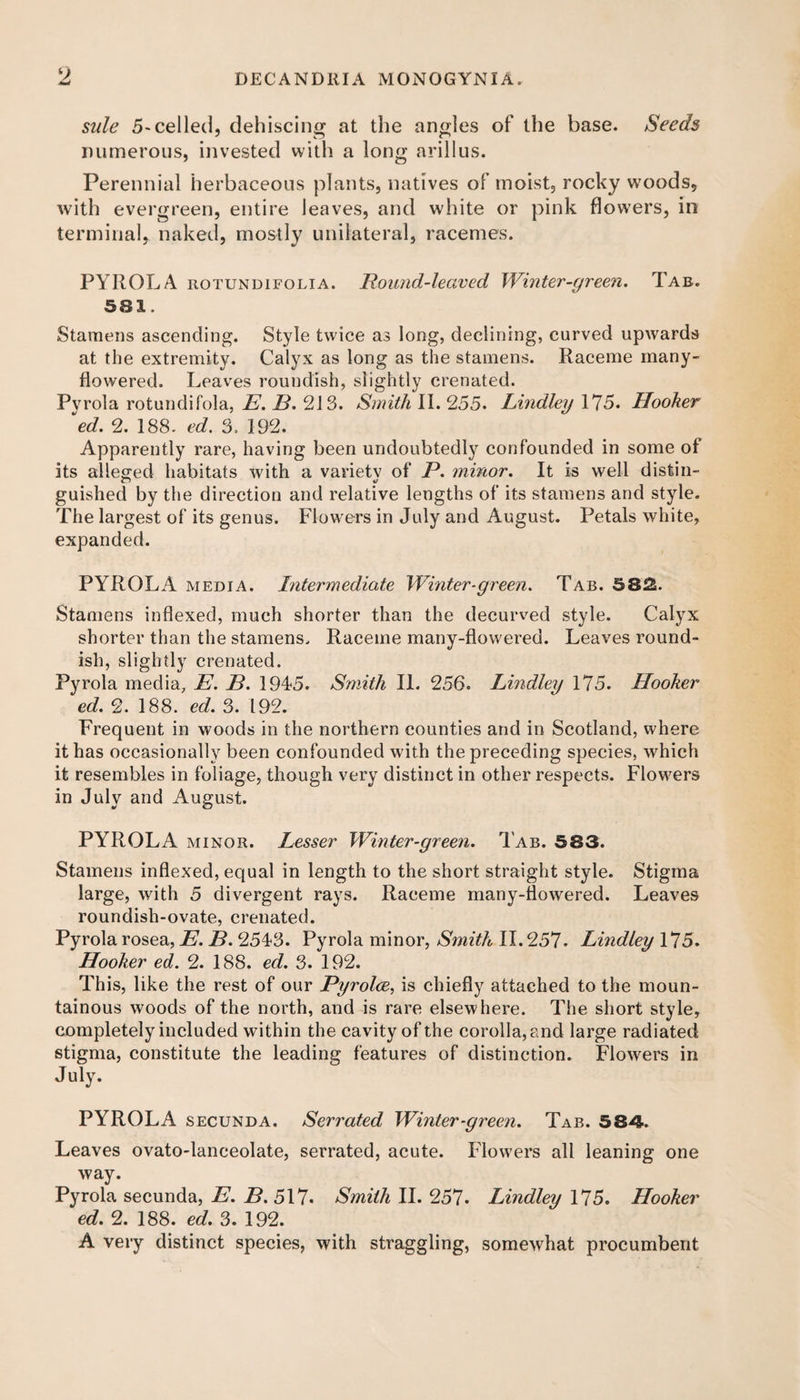sule 5-celled, dehiscing at the angles of the base. Seeds numerous, invested with a long arillus. Perennial herbaceous plants, natives of moist, rocky woods, with evergreen, entire leaves, and white or pink flowers, in terminal, naked, mostly unilateral, racemes. PYROLA rotundifolia. Pound-leaved Winter-green. Tab. 581. Stamens ascending. Style twice as long, declining, curved upwards at the extremity. Calyx as long as the stamens. Raceme many- flowered. Leaves roundish, slightly crenated. Pyrola rotundifola, E. B. 213. Smith II. 255. Lindley 175. Hooker \d. 2. 188. ed. 3. 192. Apparently rare, having been undoubtedly confounded in some of its alleged habitats with a varietv of P. minor. It is well disfcin- guished by the direction and relative lengths of its stamens and style. The largest of its genus. Flowers in July and August. Petals white, expanded. PYROLA media. Intermediate Winter-green. Tab. 58f£. Stamens indexed, much shorter than the decurved style. Calyx shorter than the stamens. Raceme many-flowered. Leaves round¬ ish, slightly crenated. Pyrola media, E. B. 1945. Smith II. 256. Lindley 175. Hooker ed. 2. 188. ed. 3. 192. Frequent in woods in the northern counties and in Scotland, where it has occasionally been confounded with the preceding species, which it resembles in foliage, though very distinct in other respects. Flowers in July and August. PYROLA minor. Lesser Winter-green. Tab. 583. Stamens indexed, equal in length to the short straight style. Stigma large, with 5 divergent rays. Raceme many-flowered. Leaves roundish-ovate, crenated. Pyrola rosea, E. B. 2543. Pyrola minor, Smith II. 257. Lindley 175. Hooker ed. 2. 188. ed. 3. 192. This, like the rest of our Pyrolce, is chiefly attached to the moun¬ tainous woods of the north, and is rare elsewhere. The short style, completely included within the cavity of the corolla, and large radiated stigma, constitute the leading features of distinction. Flowers in July. PYROLA secunda. Serrated Winter-green. Tab. 584. Leaves ovato-lanceolate, serrated, acute. Flowers all leaning one way. Pyrola secunda, E. B. 517. Smith II. 257. Lindley 175. Hooker ed. 2. 188. ed. 3. 192. A very distinct species, with straggling, somewhat procumbent
