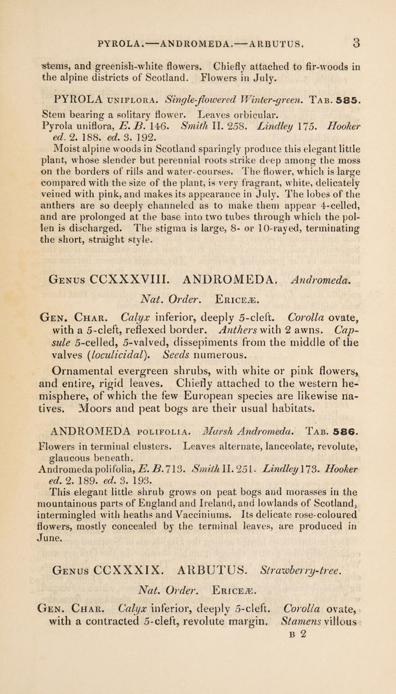 stems, and greenish-white flowers. Chiefly attached to fir-woods in the alpine districts of Scotland. Flowers in July. PYROLA uniflora. Single-flowered Winter-green. Tab. 585. Stem bearing a solitary flower. Leaves orbicular. Pyrola uniflora, E. 13. 146. Smith II. 258. Lindley 175. Hooker ed. 2. 188. ed. 3. 192. Moist alpine woods in Scotland sparingly produce this elegant little plant, whose slender but perennial roots strike deep among the moss on the borders of rills and water-courses. The flower, which is large compared with the size of the plant, is very fragrant, white, delicately veined with pink, and makes its appearance in July. The lobes of the anthers are so deeply channeled as to make them appear 4-celled, and are prolonged at the base into two tubes through which the pol¬ len is discharged. The stigma is large, 8- or 10-ray ed, terminating the short, straight style. Genus CCXXXVIII. ANDROMEDA. Andromeda,. Nat. Order. Ericea:. Gen. Char. Calyx inferior, deeply 5-cleft. Corolla ovate, with a 5-cleft, reflexed border. Anthers with 2 awns. Cap¬ sule 5-celled, 5-valved, dissepiments from the middle of the valves [loculi ci dal). Seeds numerous. Ornamental evergreen shrubs, with white or pink flowers, and entire, rigid leaves. Chiefly attached to the western he¬ misphere, of which the few European species are likewise na¬ tives. Moors and peat bogs are their usual habitats. ANDROMEDA polifolia. Marsh Andromeda. Tab. 586. Flowers in terminal clusters. Leaves alternate, lanceolate, revolute, glaucous beneath. Andromeda polifolia, E. B. 713. Smith II. 251. Lindley 173. Hooker ed. 2. 189. ed. 3. 193. This elegant little shrub grows on peat bogs and morasses in the mountainous parts of England and Ireland, and lowlands of Scotland, intermingled with heaths and Vacciniums. Its delicate rose-coloured flowers, mostly concealed by the terminal leaves, are produced in June. Genus CCXXXIX. ARBUTUS. Strawberry-tree. Nat. Order. Ericea. Gen. Char. Calyx inferior, deeply 5-cleft. Corolla ovate, with a contracted 5-cleft, revolute margin. Stamens villous b 2