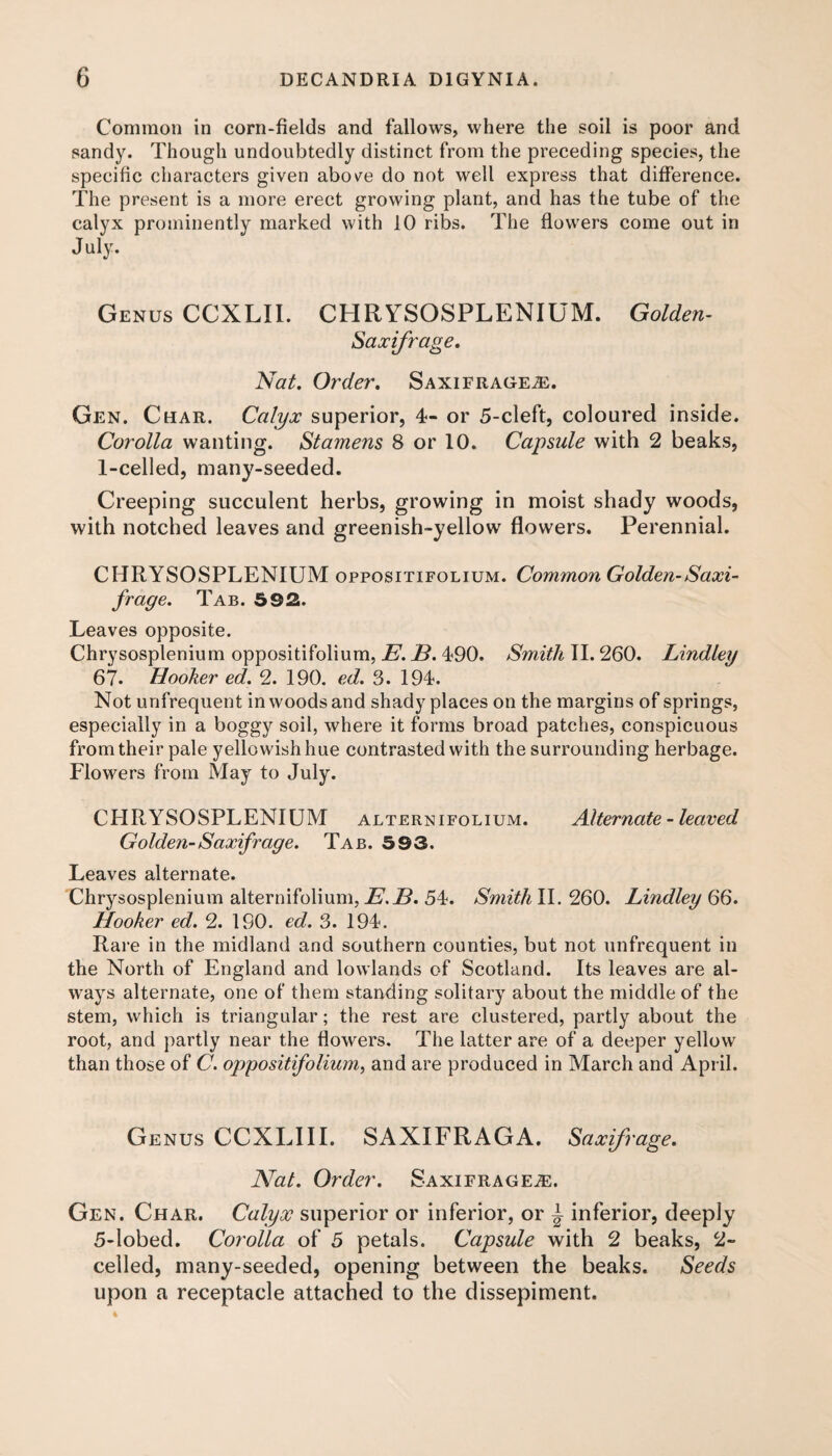Common in corn-fields and fallows, where the soil is poor and sandy. Though undoubtedly distinct from the preceding species, the specific characters given above do not well express that difference. The present is a more erect growing plant, and has the tube of the calyx prominently marked with 10 ribs. The flowers come out in July. Genus CCXLII. CHRYSOSPLENIUM. Golden- Saxifrage. Nat. Order. Saxifrages. Gen. Char. Calyx superior, 4- or 5-cleft, coloured inside. Corolla wanting. Stamens 8 or 10. Capsule with 2 beaks, 1-celled, many-seeded. Creeping succulent herbs, growing in moist shady woods, with notched leaves and greenish-yellow flowers. Perennial. CHRYSOSPLENIUM oppositifolium. Common Golden-Saxi¬ frage. Tab. 592. Leaves opposite. Chrysosplenium oppositifolium, E. B. 490. Smith 11.260. Lindley 67. Hooker ed. 2. 190. ed. 3. 194. Not unfrequent in woods and shady places on the margins of springs, especially in a boggy soil, where it forms broad patches, conspicuous from their pale yellowish hue contrasted with the surrounding herbage. Flowers from May to July. CHRYSOSPLENIUM alternifolium. Alternate - leaved Golden-Saxifrage. Tab. 593. Leaves alternate. Chrysosplenium alternifolium, E.B. 54. Smith II. 260. Lindley 66. Hooker ed. 2. 190. ed. 3. 194. Rare in the midland and southern counties, but not unfrequent in the North of England and lowlands of Scotland. Its leaves are al¬ ways alternate, one of them standing solitary about the middle of the stem, which is triangular; the rest are clustered, partly about the root, and partly near the flowers. The latter are of a deeper yellow than those of C. oppositifolium, and are produced in March and April. Genus CCXLIII. SAXIFRAGA. Saxifrage. Nat. Order. Saxifrages. Gen. Char. Calyx superior or inferior, or \ inferior, deeply 5-lobed. Corolla of 5 petals. Capsule with 2 beaks, 2~ celled, many-seeded, opening between the beaks. Seeds upon a receptacle attached to the dissepiment.