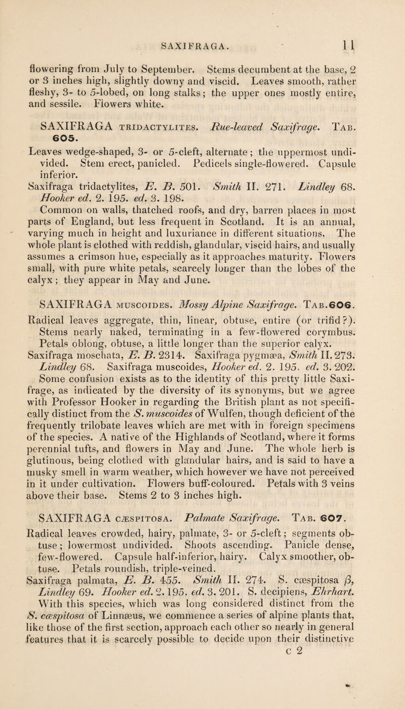 flowering from July to September. Stems decumbent at the base, 2 or 3 inches high, slight^ downy and viscid. Leaves smooth, rather fleshy, 3- to 5-lobed, on long stalks; the upper ones mostly entire, and sessile. Flowers white. SAXIFRAGA tridactylites. Rue-leaved Saxifrage. Tab. 605. Leaves wedge-shaped, 3- or 5-cleft, alternate; the uppermost undi¬ vided. Stem erect, panicled. Pedicels single-flowered. Capsule inferior. Saxifraga tridactylites, E. B. 501. Smith II. 27L Lindley 68. Hooker ed. 2. 195. ed. 3. 198. Common on walls, thatched roofs, and dry, barren places in most parts of England, but less frequent in Scotland. It is an annual, varying much in height and luxuriance in different situations. The whole plant is clothed with reddish, glandular, viscid hairs, and usually assumes a crimson hue, especially as it approaches maturity. Flowers small, with pure white petals, scarcely longer than the lobes of the calyx; they appear in May and June. SAXIFRAGA muscoides. Mossy Alpine Saxifrage. Tab.606. Radical leaves aggregate, thin, linear, obtuse, entire (or trifid ?). Stems nearly naked, terminating in a few-flowered corymbus. Petals oblong, obtuse, a little longer than the superior calyx. Saxifraga moschata, E. B. 2314. Saxifraga pygmeea, Smith 11.273. Lindley 68. Saxifraga muscoides, Hooker ed. 2. 195, ed. 3.202. Some confusion exists as to the identity of this pretty little Saxi¬ frage, as indicated by the diversity of its synonyms, but we agree with Professor Hooker in regarding the British plant as not specifi¬ cally distinct from the S. muscoides of Wulfen, though deficient of the frequently trilobate leaves which are met with in foreign specimens of the species. A native of the Highlands of Scotland, where it forms perennial tufts, and flowers in May and June. The whole herb is glutinous, being clothed with glandular hairs, and is said to have a musky smell in warm weather, which however we have not perceived in it under cultivation. Flowers buff-coloured. Petals with 3 veins above their base. Stems 2 to 3 inches high. SAXIFRAGA cjespitosa. Palmate Saxifrage. Tab. 607. Radical leaves crowded, hairy, palmate, 3- or 5-cleft; segments ob¬ tuse ; lowermost undivided. Shoots ascending. Panicle dense, few-flowered. Capsule half-inferior, hairy. Calyx smoother, ob¬ tuse. Petals roundish, triple-veined. Saxifraga palmata, E. B. 455. Smith II. 274. S. coespitosa /3, Lindley 69. Hooker ed. 2.195. ed. 3. 201. S. decipiens, Ehrhart. With this species, which was long considered distinct from the S. ccespitosa of Linnaeus, we commence a series of alpine plants that, like those of the first section, approach each other so nearly in general features that it is scarcely possible to decide upon their distinctive c 2