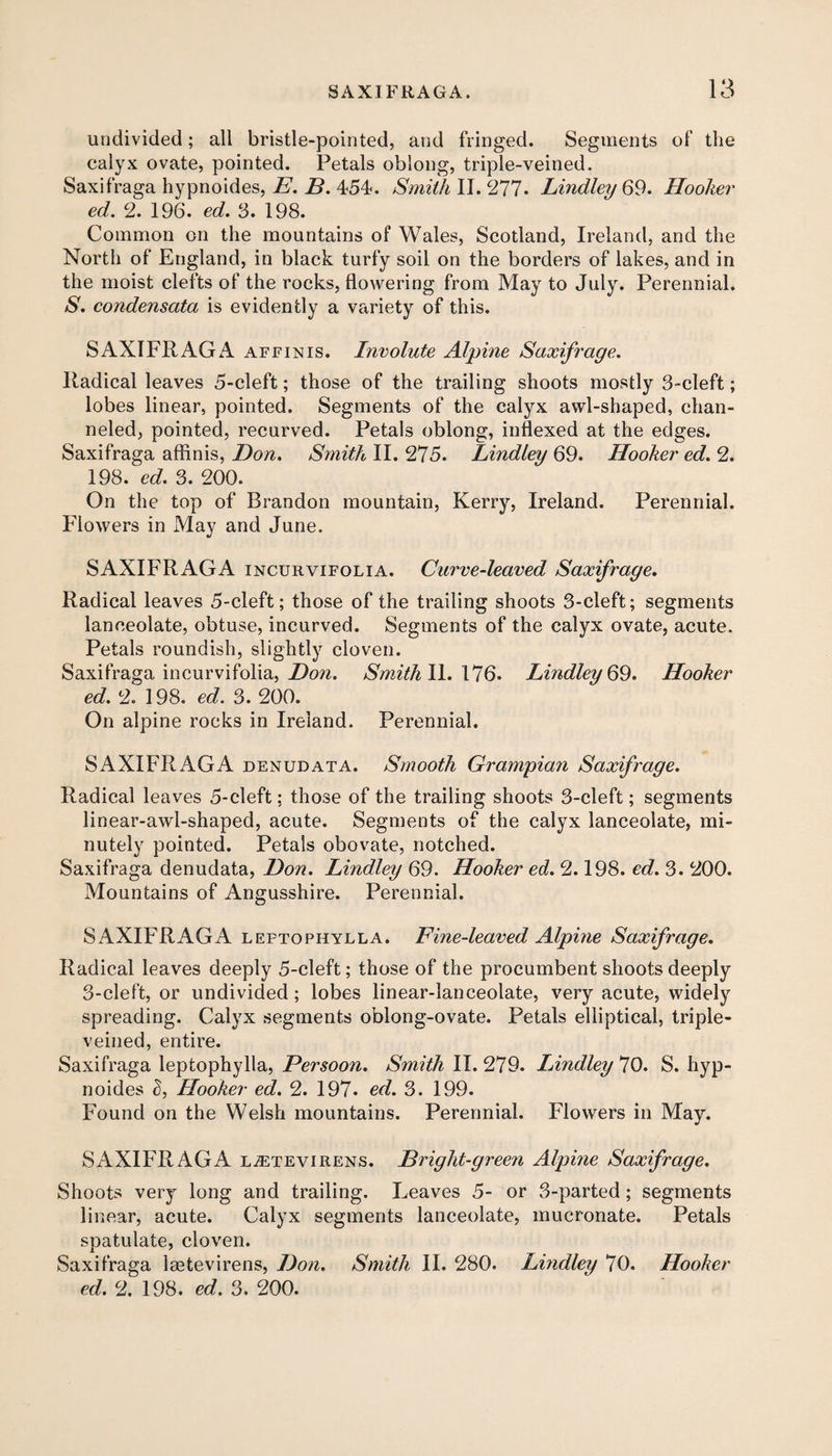 undivided; all bristle-pointed, and fringed. Segments of the calyx ovate, pointed. Petals oblong, triple-veined. Saxifraga hypnoides, E. B. 454. Smith II. 277* Lindley 69. Hooker ed. 2. 196. ed. 3. 198. Common on the mountains of Wales, Scotland, Ireland, and the North of England, in black turfy soil on the borders of lakes, and in the moist clefts of the rocks, flowering from May to July. Perennial. S. condensata is evidently a variety of this. SAXIFRAGA affinis. Involute Alpine Saxifrage. Radical leaves 5-cleft; those of the trailing shoots mostly 3-cleft; lobes linear, pointed. Segments of the calyx awl-shaped, chan¬ neled, pointed, recurved. Petals oblong, indexed at the edges. Saxifraga affinis, Don. Smith II. 275. Lindley 69. Hooker ed. 2. 198. ed. 3. 200. On the top of Brandon mountain, Kerry, Ireland. Perennial. Flowers in May and June. SAXIFRAGA incurvifolia. Curve-leaved Saxifrage. Radical leaves 5-cleft; those of the trailing shoots 3-cleft; segments lanceolate, obtuse, incurved. Segments of the calyx ovate, acute. Petals roundish, slightly cloven. Saxifraga incurvifolia, Don. Smith II. 176. Lindley 69. Hooker ed. 2. 198. ed. 3. 200. On alpine rocks in Ireland. Perennial. SAXIFRAGA denudata. Smooth Grampian Saxifrage. Radical leaves 5-cleft; those of the trailing shoots 3-cleft; segments linear-awl-shaped, acute. Segments of the calyx lanceolate, mi¬ nutely pointed. Petals obovate, notched. Saxifraga denudata, Don. Lindley 69. Hooker ed. 2.198. ed. 3. 200. Mountains of Angusshire. Perennial. SAXIFRAGA leptophylla. Fine-leaved Alpine Saxifrage. Radical leaves deeply 5-cleft; those of the procumbent shoots deeply 3-cleft, or undivided; lobes linear-lanceolate, very acute, widely spreading. Calyx segments oblong-ovate. Petals elliptical, triple- veined, entire. Saxifraga leptophylla, Persoon. Smith 11.279. Lindley 70. S. hyp¬ noides S, Hooker ed. 2. 197- ed. 3. 199. Found on the Welsh mountains. Perennial. Flowers in May. SAXIFRAGA ljetevirens. Bright-green Alpine Saxifrage. Shoots very long and trailing. Leaves 5- or 3-parted; segments linear, acute. Calyx segments lanceolate, mucronate. Petals spatulate, cloven. Saxifraga laetevirens, Don. Smith II. 280. Lindley 70. Hooker ed. 2. 198. ed. 3. 200.