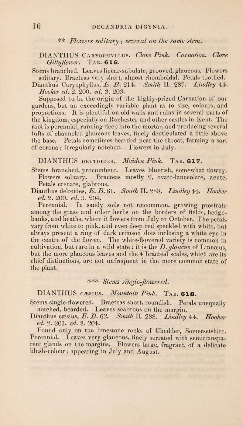 ** Flowers solitary; several on the same stem. DIANTHUS Caryophyllus. Clove Pink. Carnation. Clove Gillyflower. Tab. 616. Stems branched. Leaves linear-subulate, grooved, glaucous. Flowers solitary. Bracteas very short, almost rhomboidal. Petals toothed. Dianthus Caryophyllus, E. B. 214. Smith II. 287- Lindley 44. Hooker ed. 2. 200. ed. 3. 203. Supposed to be the origin of the highly-prized Carnation of our gardens, but an exceedingly variable plant as to size, colours, and proportions. It is plentiful on old walls and ruins in several parts of the kingdom, especially on Rochester and other castles in Kent. The root is perennial, running deep into the mortar, and producing several tufts of channeled glaucous leaves, finely denticulated a little above the base. Petals sometimes bearded near the throat, forming a sort of corona ; irregularly notched. Flowers in July. DIANTHUS deltoides. Maiden Pink. Tab. 617. Stems branched, procumbent. Leaves bluntish, somewhat downy. Flowers solitary. Bracteas mostly 2, ovato-lanceolate, acute. Petals crenate, glabrous. Dianthus deltoides, E. B. 61. Smith II. 288. Lindley 44. Hooker ed. 2. 200. ed. 3. 204. Perennial. In sandy soils not uncommon, growing prostrate among the grass and other herbs on the borders of fields, hedge- banks, and heaths, where it flowers from July to October. The petals vary from white to pink, and even deep red speckled with white, but always present a ring of dark crimson dots inclosing a white eye in the centre of the flower. The white-flowered variety is common in cultivation, but rare in a wild state : it is the D.glaucus of Linnaeus, but the more glaucous leaves and the 4 bracteal scales, which are its chief distinctions, are not unfrequent in the more common state of the plant. *** Stems single-flowered. DIANTHUS CiESius. Mountain Pink. Tab. 618. Stems single-flowered. Bracteas short, roundish. Petals unequally notched, bearded. Leaves scabrous on the margin. Dianthus csesius, E. B. 62. Smith II. 288. Lindley 44. Hooker ed. 2. 201. ed. 3. 204. Found only on the limestone rocks of Chedder, Somersetshire. Perennial. Leaves very glaucous, finely serrated with semitranspa¬ rent glands on the margins. Flowers large, fragrant, of a delicate blush-colour; appearing in July and August.