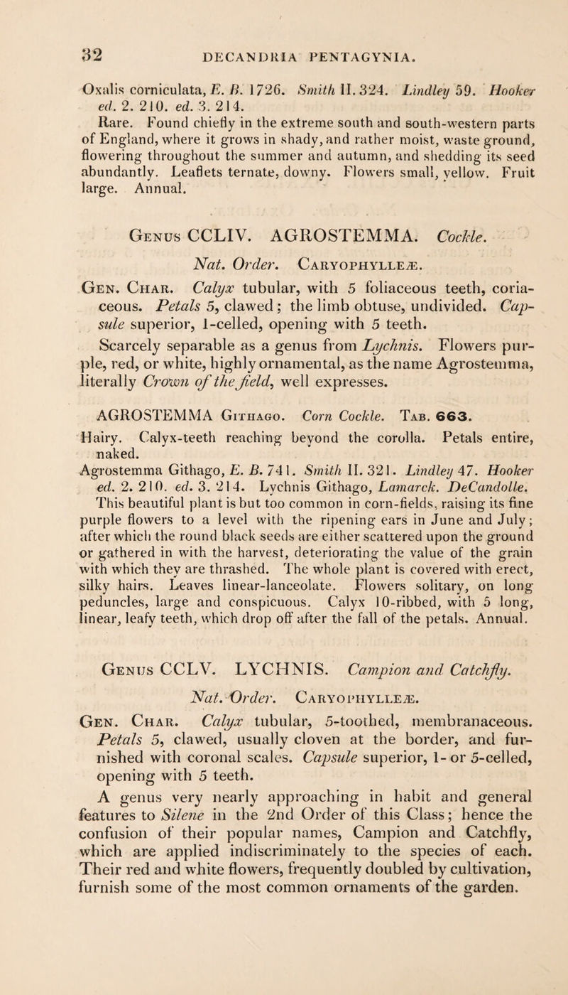 Oxalis comiculata, E. B. 1726. II. 324. Lindley 59. Hooker ed. 2. 210. ed. 3. 214. Rare. Found chiefly in the extreme south and south-western parts of England, where it grows in shady, and rather moist, waste ground, flowering throughout the summer and autumn, and shedding its seed abundantly. Leaflets ternate, downy. Flowers small, yellow. Fruit large. Annual. Genus CCLIV. AGROSTEMMA. Cockle. Nat. Order. Caryophylle^. Gen. Char. Calyx tubular, with 5 foliaceous teeth, coria¬ ceous. Petals 5, clawed ; the limb obtuse, undivided. Cap¬ sule superior, 1-celled, opening with 5 teeth. Scarcely separable as a genus from Lychnis. Flowers pur¬ ple, red, or white, highly ornamental, as the name Agrostemma, literally Crown of the feld, well expresses. AGROSTEMMA Githago. Corn Cockle. Tab. 663. Hairy. Calyx-teeth reaching beyond the corolla. Petals entire, naked. Agrostemma Githago, E. B. 741. Smith II. 321. Lindley 47. Hooker ed. 2. 210. ed. 3. 214. Lychnis Githago, Lamarck. DeCandolle. This beautiful plant is but too common in corn-fields, raising its fine purple flowers to a level with the ripening ears in June and July; after which the round black seeds are either scattered upon the ground or gathered in with the harvest, deteriorating the value of the grain with which they are thrashed. The whole plant is covered with erect, silky hairs. Leaves linear-lanceolate. Flowers solitary, on long- peduncles, large and conspicuous. Calyx 10-ribbed, with 5 long, linear, leafy teeth, which drop off after the fall of the petals. Annual. Genus CCLV. LYCHNIS. Campion and Catclify. Nat. Order. CaryophyllEjE. Gen. Char. Calyx tubular, 5-toothed, membranaceous. Petals 5, clawed, usually cloven at the border, and fur¬ nished with coronal scales. Capsule superior, 1-or 5-celled, opening with 5 teeth. A genus very nearly approaching in habit and general features to Silene in the 2nd Order of this Class; hence the confusion of their popular names, Campion and Catchfly, which are applied indiscriminately to the species of each. Their red and white flowers, frequently doubled by cultivation, furnish some of the most common ornaments of the garden.