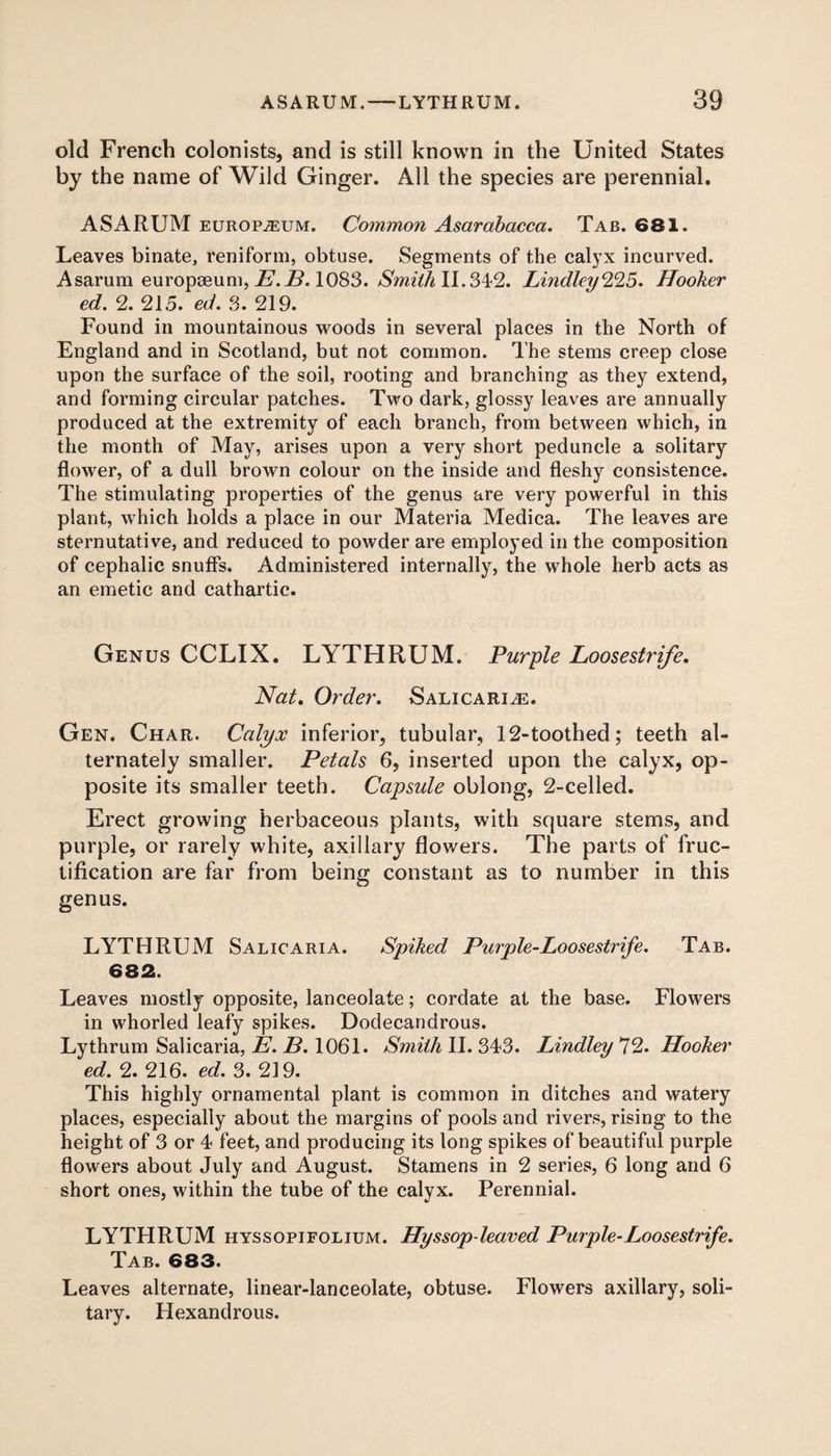 old French colonists, and is still known in the United States by the name of Wild Ginger. All the species are perennial. ASARUM europium. Common Asarabacca. Tab. 681. Leaves binate, reniform, obtuse. Segments of the calyx incurved. Asarum europoeum, E.B. 1083. Smith 11.342. Lindley^S. Hooker ed. 2. 215. ed. 3. 219. Found in mountainous woods in several places in the North of England and in Scotland, but not common. The stems creep close upon the surface of the soil, rooting and branching as they extend, and forming circular patches. Two dark, glossy leaves are annually produced at the extremity of each branch, from between which, in the month of May, arises upon a very short peduncle a solitary flower, of a dull brown colour on the inside and fleshy consistence. The stimulating properties of the genus are very powerful in this plant, which holds a place in our Materia Medica. The leaves are sternutative, and reduced to powder are employed in the composition of cephalic snuffs. Administered internally, the whole herb acts as an emetic and cathartic. Genus CCLIX. LYTHRUM. Purple Loosestrife, Nat, Order. Salicaria. Gen. Char. Calyx inferior, tubular, 12-toothed; teeth al¬ ternately smaller. Petals 6, inserted upon the calyx, op¬ posite its smaller teeth. Capsule oblong, 2-celled. Erect growing herbaceous plants, with square stems, and purple, or rarely white, axillary flowers. The parts of fruc¬ tification are far from being constant as to number in this genus. LYTHRUM Salicaria. Spiked Purple-Loosestrife. Tab. 682. Leaves mostly opposite, lanceolate; cordate at the base. Flowers in whorled leafy spikes. Dodecandrous. Lythrum Salicaria, E. B. 1061. Smith II. 343. Lindley 72. Hooker ed. 2. 216. ed. 3. 219. This highly ornamental plant is common in ditches and watery places, especially about the margins of pools and rivers, rising to the height of 3 or 4 feet, and producing its long spikes of beautiful purple flowers about July and August. Stamens in 2 series, 6 long and 6 short ones, within the tube of the calyx. Perennial. LYTHRUM hyssopifolium. Hyssop-leaved Purple-Loosestrife. Tab. 683. Leaves alternate, linear-lanceolate, obtuse. Flowers axillary, soli¬ tary. Hexandrous.