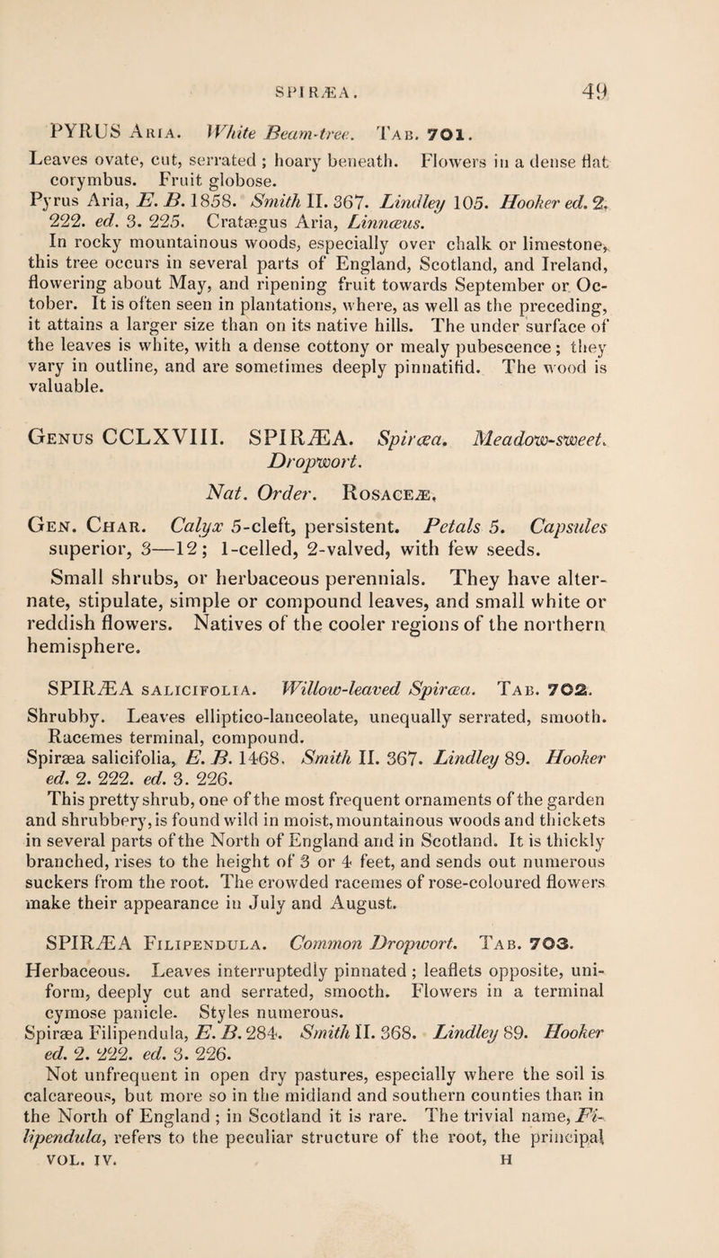 PYRUS Aria. White Beam-tree. Tab. 701. Leaves ovate, cut, serrated ; hoary beneath. Flowers in a dense flat corymbus. Fruit globose. Pyrus Aria, E. B. 1858. Smith II. 367. Lindley 105. Hooker ed. % 222. ed. 3. 225. Crataegus Aria, Linnceus. In rocky mountainous woods, especially over chalk or limestone,, this tree occurs in several parts of England, Scotland, and Ireland, flowering about May, and ripening fruit towards September or Oc¬ tober. It is often seen in plantations, where, as well as the preceding, it attains a larger size than on its native hills. The under surface of the leaves is white, with a dense cottony or mealy pubescence; they vary in outline, and are sometimes deeply pinnatitid. The wood is valuable. Genus CCLXVIII. SPIRAEA. Spircea. Meadow-sweet. Dropwort. Nat. Order. Rosacea, Gen. Char. Calyx 5-cleft, persistent. Petals 5. Capsules superior, 3—12; 1-celled, 2-valved, with few seeds. Small shrubs, or herbaceous perennials. They have alter¬ nate, stipulate, simple or compound leaves, and small white or reddish flowers. Natives of the cooler regions of the northern hemisphere. SPIR7EA salicifolia. Willow-leaved Spircea. Tab. 702. Shrubby. Leaves elliptico-lanceolate, unequally serrated, smooth. Racemes terminal, compound. Spiraea salicifolia, E. B. 1468, Smith II. 367. Lindley 89. Hooker ed. 2. 222. ed. 3. 226. This pretty shrub, one of the most frequent ornaments of the garden and shrubbery, is found wild in moist,mountainous woods and thickets in several parts of the North of England and in Scotland. It is thickly branched, rises to the height of 3 or 4 feet, and sends out numerous suckers from the root. The crowded racemes of rose-coloured flowers make their appearance in July and August. SPIRAEA Filipendula. Common Dropwort. Tab. 703. Herbaceous. Leaves interruptedly pinnated ; leaflets opposite, uni¬ form, deeply cut and serrated, smooth. Flowers in a terminal cymose panicle. Styles numerous. Spiraea Filipendula, E. B. 284. Smith II. 368. Lindley 89. Hooker ed. 2. 222. ed. 3. 226. Not unfrequent in open dry pastures, especially where the soil is calcareous, but more so in the midland and southern counties than in the North of England ; in Scotland it is rare. The trivial name, Fi¬ lipendula, refers to the peculiar structure of the root, the principal VOL. IV. H