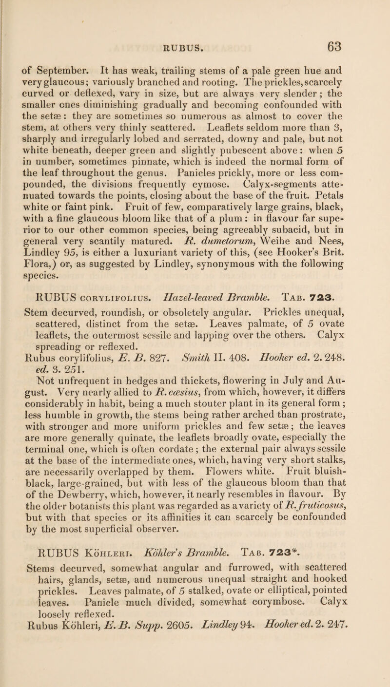 of September. It has weak, trailing stems of a pale green hue and very glaucous; variously branched and rooting. The prickles, scarcely curved or deflexed, vary in size, but are always very slender; the smaller ones diminishing gradually and becoming confounded with the setas: they are sometimes so numerous as almost to cover the stem, at others very thinly scattered. Leaflets seldom more than 3, sharply and irregularly lobed and serrated, downy and pale, but not white beneath, deeper green and slightly pubescent above: when 5 in number, sometimes pinnate, which is indeed the normal form of the leaf throughout the genus. Panicles prickly, more or less com¬ pounded, the divisions frequently cymose. Calyx-segments atte¬ nuated towards the points, closing about the base of the fruit. Petals white or faint pink. Fruit of few, comparatively large grains, black, with a fine glaucous bloom like that of a plum; in flavour far supe¬ rior to our other common species, being agreeably subacid, but in general very scantily matured. R. dumetorum, Weihe and Nees, Lindley 95, is either a luxuriant variety of this, (see Hooker’s Brit. Flora,) or, as suggested by Lindley, synonymous with the following species. RUBUS corylifolius. Hazel-leaved Bramble. Tab. 723. Stem decurved, roundish, or obsoletely angular. Prickles unequal, scattered, distinct from the setae. Leaves palmate, of 5 ovate leaflets, the outermost sessile and lapping over the others. Calyx spreading or reflexed. Rubus corylifolius, E. B. 827. Smith II. 408. Hooker ed. 2. 248. ed. 3. 251. Not unfrequent in hedges and thickets, flowering in July and Au¬ gust. Very nearly allied to R.ccesius, from which, however, it differs considerably in habit, being a much stouter plant in its general form ; less humble in growth, the stems being rather arched than prostrate, with stronger and more uniform prickles and few setae; the leaves are more generally quinate, the leaflets broadly ovate, especially the terminal one, which is often cordate ; the external pair always sessile at the base of the intermediate ones, which, having very short stalks, are necessarily overlapped by them. Flowers white. Fruit bluish- black, large-grained, but with less of the glaucous bloom than that of the Dewberry, which, however, it nearly resembles in flavour. By the older botanists this plant was regarded as avariety of R. fruticosus, but with that species or its affinities it can scarcely be confounded by the most superficial observer. RUBUS Kohleri. Kohlers Bramble. Tab. 723*. Stems decurved, somewhat angular and furrowed, with scattered hairs, glands, setse, and numerous unequal straight and hooked prickles. Leaves palmate, of 5 stalked, ovate or elliptical, pointed leaves. Panicle much divided, somewhat corymbose. Calyx loosely reflexed. Rubus Kohleri, E.B. Supp. 2605. Lindley 94. Hooker ed. 2. 247.