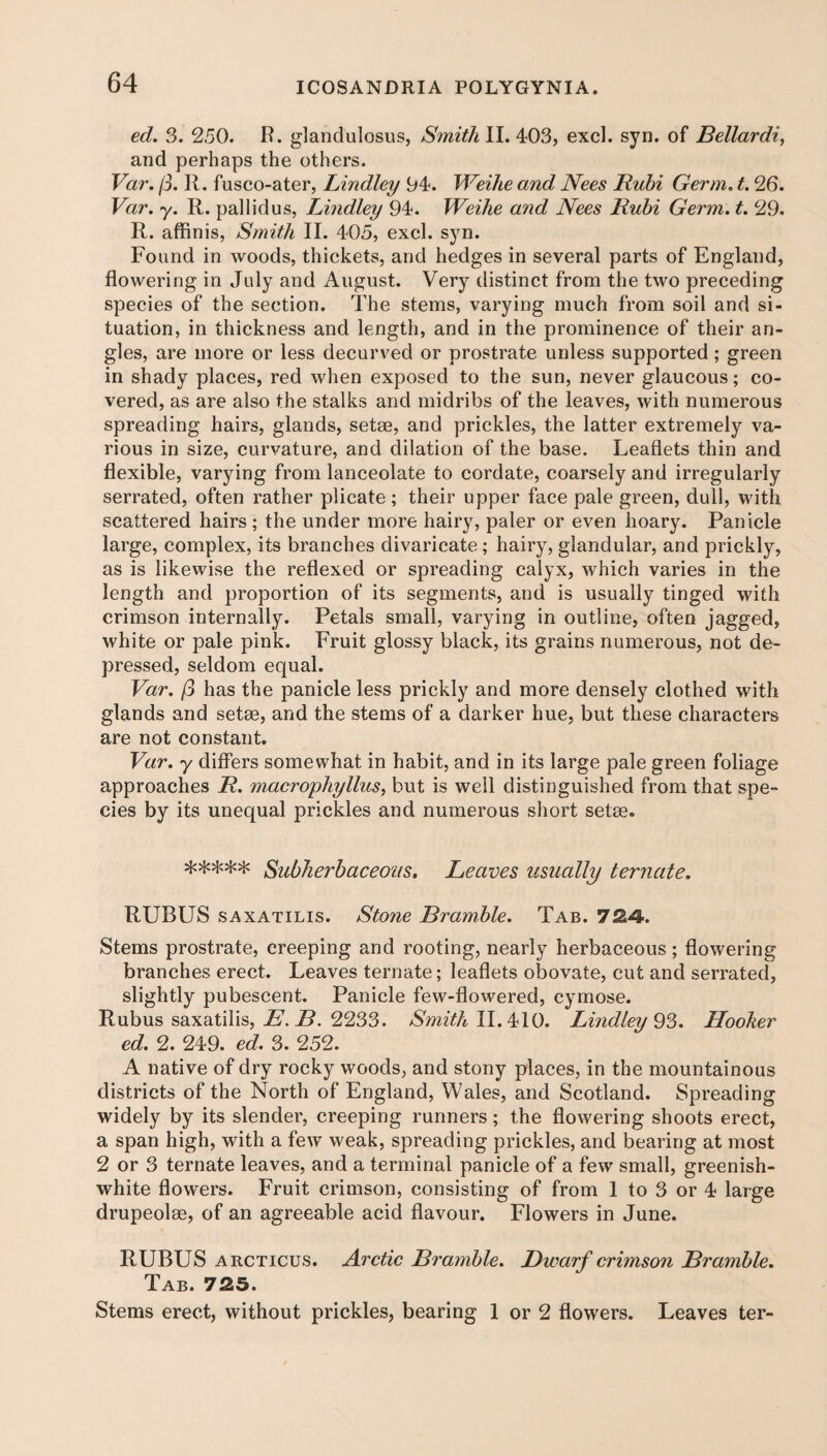 ed. 3. 250. R. glandulosus, Smith II. 403, excl. syn. of Bellardi, and perhaps the others. Var. (3. R. fusco-ater, Lindley 94. Weihe and Nees Rubi Germ. t. 26. Var. y. R. pallidus, Lindley 94. Weihe and Nees Rubi Germ. t. 29. R. affinis, Smith II. 405, excl. syn. Found in woods, thickets, and hedges in several parts of England, flowering in July and August. Very distinct from the two preceding species of the section. The stems, varying much from soil and si¬ tuation, in thickness and length, and in the prominence of their an¬ gles, are more or less decurved or prostrate unless supported; green in shady places, red when exposed to the sun, never glaucous; co¬ vered, as are also the stalks and midribs of the leaves, with numerous spreading hairs, glands, setse, and prickles, the latter extremely va¬ rious in size, curvature, and dilation of the base. Leaflets thin and flexible, varying from lanceolate to cordate, coarsely and irregularly serrated, often rather plicate ; their upper face pale green, dull, with scattered hairs ; the under more hairy, paler or even hoary. Panicle large, complex, its branches divaricate ; hairy, glandular, and prickly, as is likewise the reflexed or spreading calyx, which varies in the length and proportion of its segments, and is usually tinged with crimson internally. Petals small, varying in outline, often jagged, white or pale pink. Fruit glossy black, its grains numerous, not de¬ pressed, seldom equal. Var. (3 has the panicle less prickly and more densely clothed with glands and setae, and the stems of a darker hue, but these characters are not constant. Var. y differs somewhat in habit, and in its large pale green foliage approaches R. macrophyllus, but is well distinguished from that spe¬ cies by its unequal prickles and numerous short setae. ***** Subherbaceotis. Leaves usually ternate. RUBUS saxatilis. Stone Bramble. Tab. 724-. Stems prostrate, creeping and rooting, nearly herbaceous ; flowering branches erect. Leaves ternate; leaflets obovate, cut and serrated, slightly pubescent. Panicle few-flowered, cymose. Rubus saxatilis, E. B. 2233. Smith II. 410. Lindley 93. Hooker ed. 2. 249. ed. 3. 252. A native of dry rocky woods, and stony places, in the mountainous districts of the North of England, Wales, and Scotland. Spreading widely by its slender, creeping runners; the flowering shoots erect, a span high, with a few weak, spreading prickles, and bearing at most 2 or 3 ternate leaves, and a terminal panicle of a few small, greenish- white flowers. Fruit crimson, consisting of from 1 to 3 or 4 large drupeolee, of an agreeable acid flavour. Flowers in June. RUBUS arcticus. Arctic Bramble. Dwarf crimson Bramble. Tab. 725. Stems erect, without prickles, bearing 1 or 2 flowers. Leaves ter-