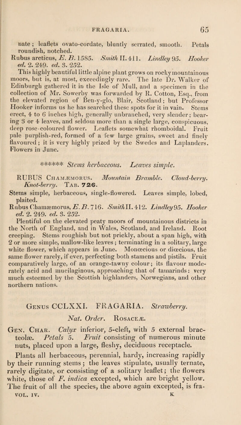 nate ; leaflets ovato-cordate, bluntly serrated, smooth. Petals roundish, notched. Rubus arcticus, E. B. 1585. Smith II. 411. Lindley 95. Hooker ed. 2. 249. ed. 3. 252. This highly beautiful little alpine plant grows on rocky mountainous moors, but is, at most, exceedingly rare. The late Dr. Walker of Edinburgh gathered it in the Isle of Mull, and a specimen in the collection of Mr. Sovverby was forwarded by R. Cotton, Esq., from the elevated region of Ben-y-glo, Blair, Scotland; but Professor Hooker informs us he has searched these spots for it in vain. Stems erect, 4 to 6 inches high, generally unbranched, very slender; bear¬ ing 3 or 4 leaves, and seldom more than a single large, conspicuous, deep rose-coloured flower. Leaflets somewhat rhomboidal. Fruit pale purplish-red, formed of a few large grains, sweet and finely flavoured; it is very highly prized by the Swedes and Laplanders. Flowers in June. ****** Stems herbaceous. Leaves simple. RUBUS ChAMiEMORUS. Mountain Bramble. Cloud-berry. Knot-berry. Tab. 72.B. Stems simple, herbaceous, single-flowered. Leaves simple, lobed, plaited. Rubus Chamsemorus, E.B. 716. Smithll. 412. Lindley95. Hooker ed. 2. 249. ed. 3. 252. Plentiful on the elevated peaty moors of mountainous districts in the North of England, and in Wales, Scotland, and Ireland. Root creeping. Stems roughish but not prickly, about a span high, with 2 or more simple, mallow-like leaves ; terminating in a solitary, large white flower, which appears in June. Monoecious or dioecious, the same flower rarely, if ever, perfecting both stamens and pistils. Fruit comparatively large, of an orange-tawny colour; its flavour mode¬ rately acid and mucilaginous, approaching that of tamarinds: very much esteemed by the Scottish highlanders, Norwegians, and other northern nations. Genus CCLXXI. FRAGARI A. Strawberry. Nat. Order. Rosacea:. Gen. Char. Calyx inferior, 5-cleft, with 5 external brac- teolae. Petals 5. Fruit consisting of numerous minute nuts, placed upon a large, fleshy, deciduous receptacle. Plants all herbaceous, perennial, hardy, increasing rapidly by their running stems; the leaves stipulate, usually tern ate, rarely digitate, or consisting of a solitary leaflet; the flowers white, those of F. indica excepted, which are bright yellow. The fruit of all the species, the above again excepted, is fra- VOL. IV. k