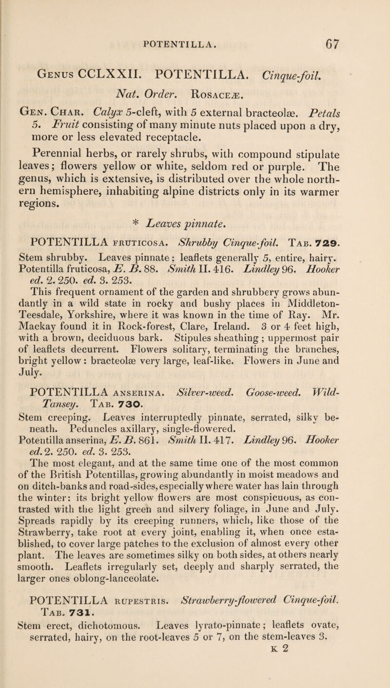 Genus CCLXXII. POTENTILLA. Cinque-foil Nat. Order. Rosace^e. Gen. Char. Calyx 5-cleft, with 5 external bracteolse. Petals 5. Fruit consisting of many minute nuts placed upon a dry, more or less elevated receptacle. Perennial herbs, or rarely shrubs, with compound stipulate leaves; flowers yellow or white, seldom red or purple. The genus, which is extensive, is distributed over the whole north¬ ern hemisphere, inhabiting alpine districts only in its warmer regions. * Leaves jpinnate. POTENTILLA fruticosa. Shrubby Cinquefoil. Tab. 729. Stem shrubby. Leaves pinnate ; leaflets generally 5, entire, hairy. Potentilla fruticosa, E. B. 88. Smith II. 416. Lindley 96. Hooker ed. 2. 250. ed. 3. 253. This frequent ornament of the garden and shrubbery grows abun¬ dantly in a wild state in rocky and bushy places in Middleton- Teesdale, Yorkshire, where it was known in the time of Ray. Mr. Mackay found it in Rock-forest, Clare, Ireland. 3 or 4 feet high, with a brown, deciduous bark. Stipules sheathing ; uppermost pair of leaflets decurrent. Flowers solitary, terminating the branches, bright yellow : bracteolse very large, leaf-like. Flowers in June and July. POTENTILLA anserina. Silver-weed. Goose-weed. Wild- Tansey. Tab. 730. Stem creeping. Leaves interruptedly pinnate, serrated, silky be¬ neath. Peduncles axillary, single-flowered. Potentilla anserina, E. B.361. Smith II. 417. Lindley 96. Hooker ed. 2. 250. ed. 3. 253. The most elegant, and at the same time one of the most common of the British Potentillas, growing abundantly in moist meadows and on ditch-banks and road-sides, especially where water has lain through the winter: its bright yellow flowers are most conspicuous, as con¬ trasted with the light green and silvery foliage, in June and July. Spreads rapidly by its creeping runners, which, like those of the Strawberry, take root at every joint, enabling it, when once esta¬ blished, to cover large patches to the exclusion of almost every other plant. The leaves are sometimes silky on both sides, at others nearly smooth. Leaflets irregularly set, deeply and sharply serrated, the larger ones oblong-lanceolate. POTENTILLA rupestris. Strawberry-flowered Cinquefoil. Tab. 731. Stem erect, dichotomous. Leaves lyrato-pinnate; leaflets ovate, serrated, hairy, on the root-leaves 5 or 7, on the stem-leaves 3. K 2