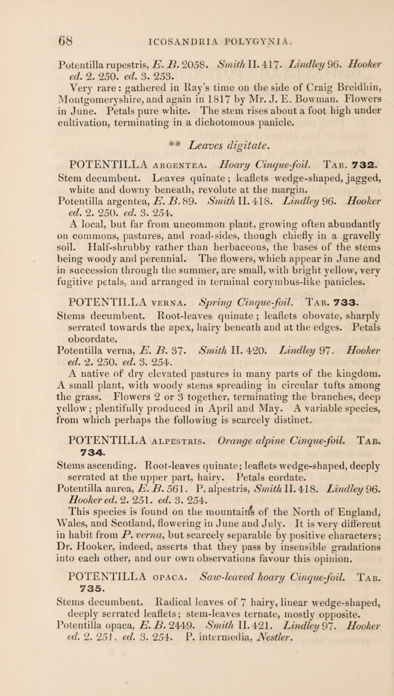 Potentilla rupestris, E. B. 2058. Smith II. 417- Lindley 96. Hooker ed. 2. 250. ed. 3. 253. Very rare: gathered in Ray’s time on the side of Craig Breidhin, Montgomeryshire, and again in 1817 by Mr. J. E. Bowman. Flowers in June. Petals pure white. The stem rises about a foot high under cultivation, terminating in a dichotomous panicle. ** Leaves digitate. POTENTILLA argentea. Hoary Cinque-foil. Tab. 732. Stem decumbent. Leaves quinate ; leaflets wedge-shaped, jagged, white and downy beneath, revolute at the margin. Potentilla argentea, E. JB. 89. Smith II. 418. Lindley 96. Hooker ed. 2. 250. ed. 3. 254. A local, but far from uncommon plant, growing often abundantly on commons, pastures, and road-sides, though chiefly in a gravelly soil. Half-shrubby rather than herbaceous, the bases of the stems being woody and perennial. The flowers, which appear in June and in succession through the summer, are small, with bright yellow, very fugitive petals, and arranged in terminal corymbus-like panicles. POTENTILLA verna. Spring Cinquefoil. Tab. 733. Stems decumbent. Root-leaves quinate ; leaflets obovate, sharply serrated towards the apex, hairy beneath and at the edges. Petals obcordate. Potentilla verna, E. JB. 37* Smith II. 420. Lindley 97. Hooker ed. 2. 250. ed. 3. 254. A native of dry elevated pastures in many parts of the kingdom. A small plant, with woody stems spreading in circular tufts among the grass. Flowers 2 or 3 together, terminating the branches, deep yellow; plentifully produced in April and May. A variable species, from which perhaps the following is scarcely distinct. POTENTILLA alpestris. Orange alpine Cinquefoil. Tab. 7 Sy¬ stems ascending. Root-leaves quinate; leaflets wedge-shaped, deeply serrated at the upper part, hairy. Petals cordate. Potentilla aurea, E. B. 561. P. alpestris, Smith II. 418. Lindley 96. Hooker ed. 2. 251. ed. 3. 254. This species is found on the mountain^ of the North of England, Wales, and Scotland, flowering in June and July. It is very different in habit from P. verna, but scarcely separable by positive characters; Dr. Hooker, indeed, asserts that they pass by insensible gradations into each other, and our own observations favour this opinion. POTENTILLA opaca. Saw-leaved hoary Cinquefoil. Tab. 735. Stems decumbent. Radical leaves of 7 hairy, linear wedge-shaped, deeply serrated leaflets; stem-leaves ternate, mostly opposite. Potentilla opaca, E. B. 2449. Smith 11.421. Lindley 97. Hooker ed. 2. 251. ed. 3. 254. P. intermedia, Nestfer.