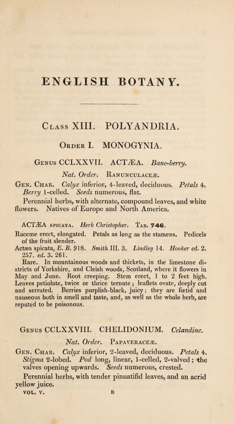 Class XIII. POLYANDRIA. Order I. MONOGYNIA. Genus CCLXXVIL ACTiEA. Bane-berry* Nat. Order. Ranunculaceje. Gen. Char. Calyx inferior, 4-leaved, deciduous. Petals 4. Berry 1-celled. Seeds numerous, flat. Perennial herbs, with alternate, compound leaves, and white flowers. Natives of Europe and North America. ACTiEA spicata. Herb Christopher. Tab. 746. Raceme erect, elongated. Petals as long as the stamens. Pedicels of the fruit slender. Actaea spicata, E. B. 918. Smith III. 3. Lindley 14. Hooker ed. 2. 257. ed. 3. 261. Rare. In mountainous woods and thickets, in the limestone di¬ stricts of Yorkshire, and Cleish woods, Scotland, where it flowers in May and June. Root creeping. Stem erect, 1 to 2 feet high. Leaves petiolate, twice or thrice ternate ; leaflets ovate, deeply cut and serrated. Berries purplish-black, juicy; they are foetid and nauseous both in smell and taste, and, as well as the whole herb, are reputed to be poisonous. Genus CCLXXVIII. CHELIDONIUM. Celandine. Nat. Order. Papaveracea:. Gen. Char. Calyx inferior, 2-leaved, deciduous. Petals 4. Stigma 2-Iobed. Pod long, linear, 1-celled, 2-valved; the valves opening upwards. Seeds numerous, crested. Perennial herbs, with tender pinnatifid leaves, and an acrid yellow juice. VOL. v. B