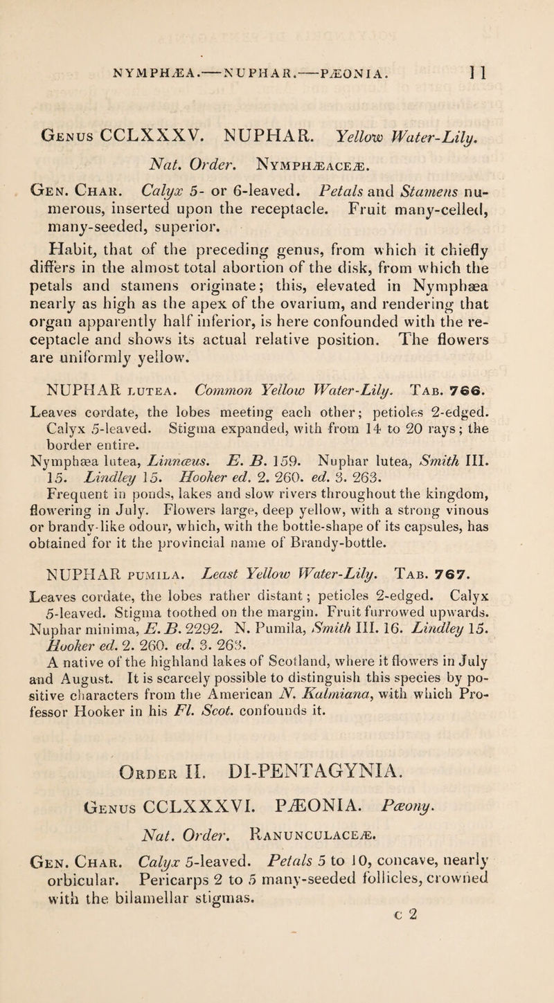 Genus CCLXXXV. NUPHAR. Yellow Water-Lily. Nat. Order. NYMPH^ACEiE. Gen. Chau. Calyx 5- or 6-leaved. Petals and Stamens nu¬ merous, inserted upon the receptacle. Fruit many-celled, many-seeded, superior. Habit, that of the preceding genus, from which it chiefly differs in the almost total abortion of the disk, from which the petals and stamens originate; this, elevated in Nymphaea nearly as high as the apex of the ovarium, and rendering that organ apparently half inferior, is here confounded with the re¬ ceptacle and shows its actual relative position. The flowers are uniformly yellow’. NUPHAR lutea. Common Yellow Water-Lily. Tab. 766. Leaves cordate, the lobes meeting each other; petioles 2-edged. Calyx 5-leaved. Stigma expanded, with from 14 to 20 rays; the border entire. Nymphaea lutea, Linnceus. E. B. 159. Nuphar lutea, Smith III. 15. Bindley 15. Hooker ed. 2. 260. ed. 3. 263. Frequent in ponds, lakes and slow rivers throughout the kingdom, flowering in July. Flowers large, deep yellow, with a strong vinous or brandy-like odour, which, with the bottle-shape of its capsules, has obtained for it the provincial name of Brandy-bottle. NUPHAR pumila. Least Yellow Water-Lily. Tab. 767. Leaves cordate, the lobes rather distant; petioles 2-edged. Calyx 5-leaved. Stigma toothed on the margin. Fruit furrowed upwards. Nuphar minima, E. B. 2292. N. Pumila, Smith III. 16. Bindley 15. Hooker ed. 2. 260. ed. 3. 263. A native of the highland lakes of Scotland, where it flowers in July and August. It is scarcely possible to distinguish this species by po¬ sitive characters from the American N. Kalmiana, with which Pro¬ fessor Hooker in his FI. Scot, confounds it. Order II. DI-PENTAGYNIA. Genus CCLXXXV I. PaEON I A. Pceony. Nat. Order. Ranunculace/E. Gen. Char. Calyx 5-leaved. Petals 5 to 10, concave, nearly orbicular. Pericarps 2 to 5 many-seeded follicles, crowned with the bilamellar stigmas. c 2