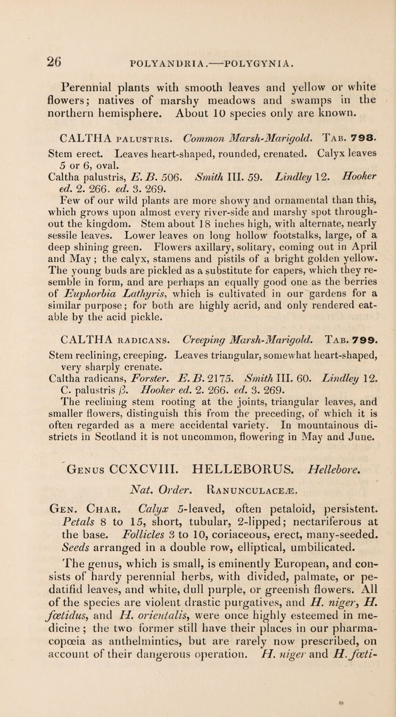Perennial plants with smooth leaves and yellow or white flowers; natives of marshy meadows and swamps in the northern hemisphere. About 10 species only are known. CALTHA palustris. Common Marsh-Marigold. Tab. 798. Stem erect. Leaves heart-shaped, rounded, crenated. Calyx leaves 5 or 6, oval. Caltha palustris, E.B. 506. Smith III. 59. Lindley 12. Hooker ed. 2. 266. ed. 3. 269. Few of our wild plants are more showy and ornamental than this, which grows upon almost every river-side and marshy spot through¬ out the kingdom. Stem about 18 inches high, with alternate, nearly sessile leaves. Lower leaves on long hollow footstalks, large, of a deep shining green. Flowers axillary, solitary, coming out in April and May; the calyx, stamens and pistils of a bright golden yellow. The young buds are pickled as a substitute for capers, which they re¬ semble in form, and are perhaps an equally good one as the berries of Euphorbia Lathyris, which is cultivated in our gardens for a similar purpose; for both are highly acrid, and only rendered eat¬ able by the acid pickle. CALTHA radicans. Creeping Marsh-Marigold. Tab. 799. Stem reclining, creeping. Leaves triangular, somewhat heart-shaped, very sharply crenate. Caltha radicans, Forster. E. F?. 2175. Smith III. 60. Lhidley 12. C. palustris (3. Hooker ed. 2. 266. ed. 3. 269. The reclining stem rooting at the joints, triangular leaves, and smaller flowers, distinguish this from the preceding, of which it is often regarded as a mere accidental variety. In mountainous di¬ stricts in Scotland it is not uncommon, flowering in May and June. Genus CCXCVIII. HELLEBORUS. Hellebore. Nat. Order. Ranunculace^e. Gen. Char. Calyx 5-leaved, often petaloid, persistent. Petals 8 to 15, short, tubular, 2-lipped; nectariferous at the base. Follicles 3 to 10, coriaceous, erect, many-seeded. Seeds arranged in a double row, elliptical, umbilicated. The genus, which is small, is eminently European, and con¬ sists of hardy perennial herbs, with divided, palmate, or pe- datifid leaves, and white, dull purple, or greenish flowers. All of the species are violent drastic purgatives, and H. niger, H. Jcetidus, and H. orieulalis, were once highly esteemed in me¬ dicine ; the two former still have their places in our pharma¬ copoeia as anthelmintics, but are rarely now prescribed, on account of their dangerous operation. H. niger and H.foeti-
