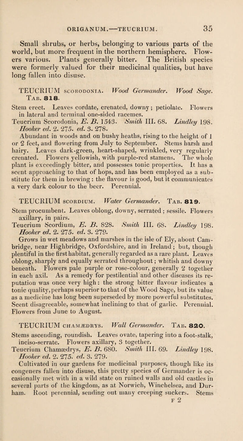 Small shrubs, or herbs, belonging to various parts of the world, but more frequent in the northern hemisphere. Flow¬ ers various. Plants generally bitter. The British species were formerly valued for their medicinal qualities, but have long fallen into disuse. TEUCRIUM scokodonia. Wood Germander. Wood Sage. Tab. 818. Stem erect. Leaves cordate, crenated, downy; petiolate. Flowers in lateral and terminal one-sided racemes. Teucrium Scorodonia, E. B. 1543. Smith III. 68. Lindley 198. Hooker ed. 2. 275. ed. 3. 278. Abundant in woods and on bushy heaths, rising to the height of 1 or 2 feet, and flowering from July to September. Stems harsh and hairy. Leaves dark-green, heart-shaped, wrinkled, very regularly crenated. Flowers yellowish, with purple-red stamens. The whole plant is exceedingly bitter, and possesses tonic properties. It has a scent approaching to that of hops, and has been employed as a sub¬ stitute for them in brewing : the flavour is good, but it communicates a very dark colour to the beer. Perennial. I TEUCRIUM scordium. Water Germander. Tab. 819. Stem procumbent. Leaves oblong, downy, serrated ; sessile. Flowers axillary, in pairs. Teucrium Scordium, E. B. 828. Smith III. 68. Lindley 198. Hooker ed. 2. 275. ed. 3. 279. Grows in wet meadows and marshes in the isle of Ely, about Cam¬ bridge, near Highbridge, Oxfordshire, and in Ireland ; but, though plentiful in the first habitat, generally regarded as a rare plant. Leaves oblong, sharply and equally serrated throughout; whitish and downy beneath. Flowers pale purple or rose-colour, generally 2 together in each axil. As a remedy for pestilential and other diseases its re¬ putation was once very high: the strong bitter flavour indicates a tonic quality, perhaps superior to that of the Wood Sage, but its value as a medicine has long been superseded by more powerful substitutes. Scent disagreeable, somewhat inclining to that of garlic. Perennial. Flowers from June to August. TEUCRIUM cHAMiEDRYS. Wall Germander. Tab. 320. Stems ascending, roundish. Leaves ovate, tapering into a foot-stalk, inciso-serrate. Flowers axillary, 3 together. Teucrium Chamsedrys, E. B. 680. Smith III. 69. Lindley 198. Hooker ed. 2. 275. ed. 3. 279. Cultivated in our gardens for medicinal purposes, though like its congeners fallen into disuse, this pretty species of Germander is oc¬ casionally met with in a wild state on ruined walls and old castles in several parts of the kingdom, as at Norwich, Winchelsea, and Dur¬ ham. Root perennial, sending out many creeping suckers. Stems F 2