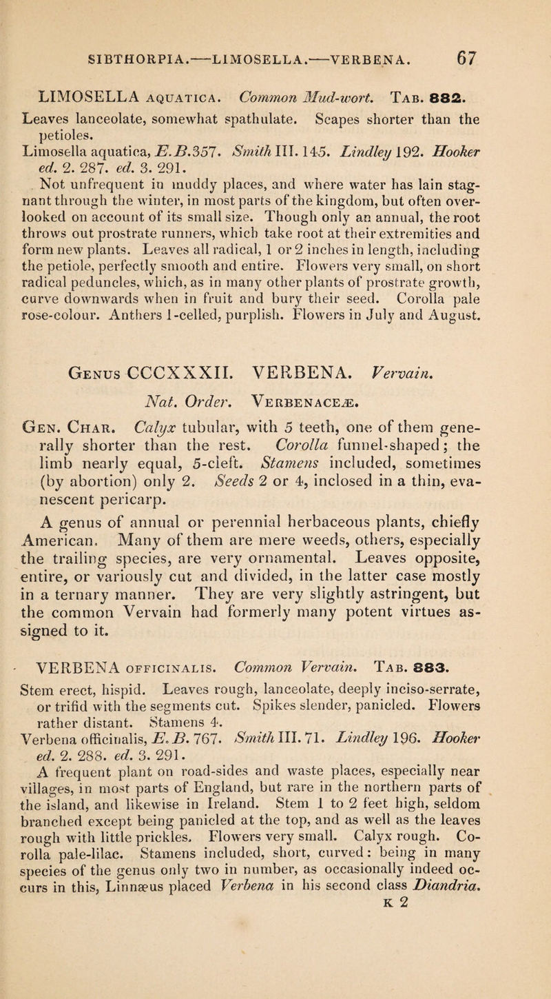 LIMOSELLA aquatic a. Common Mud-wort. Tab. 882. Leaves lanceolate, somewhat spathulate. Scapes shorter than the petioles. Limosella aquatica, E.H.S57. Smith III. 145. Lindley 192. Hooker ed. 2. 287. ed. 3. 291. Not unfrequent in muddy places, and where water has lain stag¬ nant through the winter, in most parts of the kingdom, but often over¬ looked on account of its small size. Though only an annual, the root throws out prostrate runners, which take root at their extremities and form new plants. Leaves all radical, 1 or 2 inches in length, including the petiole, perfectly smooth and entire. Flowers very small, on short radical peduncles, which, as in many other plants of prostrate growth, curve downwards when in fruit and bury their seed. Corolla pale rose-colour. Anthers 1-celled, purplish. Flowers in July and August. Genus CCCXXXII. VERBENA. Vervain. Nat. Order. Verbenace^e. Gen. Char. Calyx tubular, with 5 teeth, one of them gene¬ rally shorter than the rest. Corolla funnel-shaped; the limb nearly equal, 5-cleft. Stamens included, sometimes (by abortion) only 2. Seeds 2 or 4, inclosed in a thin, eva¬ nescent pericarp. A genus of annual or perennial herbaceous plants, chiefly American. Many of them are mere weeds, others, especially the trailing species, are very ornamental. Leaves opposite, entire, or variously cut and divided, in the latter case mostly in a ternary manner. They are very slightly astringent, but the common Vervain had formerly many potent virtues as¬ signed to it. VERBENA officinalis. Common Vervain. Tab. 883. Stem erect, hispid. Leaves rough, lanceolate, deeply inciso-serrate, or trifid with the segments cut. Spikes slender, panicled. Flowers rather distant. Stamens 4. Verbena officinalis, E. E. 767. SmithllWjl. Lindley 196. Hooker ed. 2. 288. ed. 3. 291. A frequent plant on road-sides and waste places, especially near villages, in most parts of England, but rare in the northern parts of the island, and likewise in Ireland. Stem 1 to 2 feet high, seldom branched except being panicled at the top, and as well as the leaves rough with little prickles. Flowers very small. Calyx rough. Co¬ rolla pale-lilac. Stamens included, short, curved : being in many species of the genus only two in number, as occasionally indeed oc¬ curs in this, Linnaeus placed Verbena in his second class Diandria. K 2