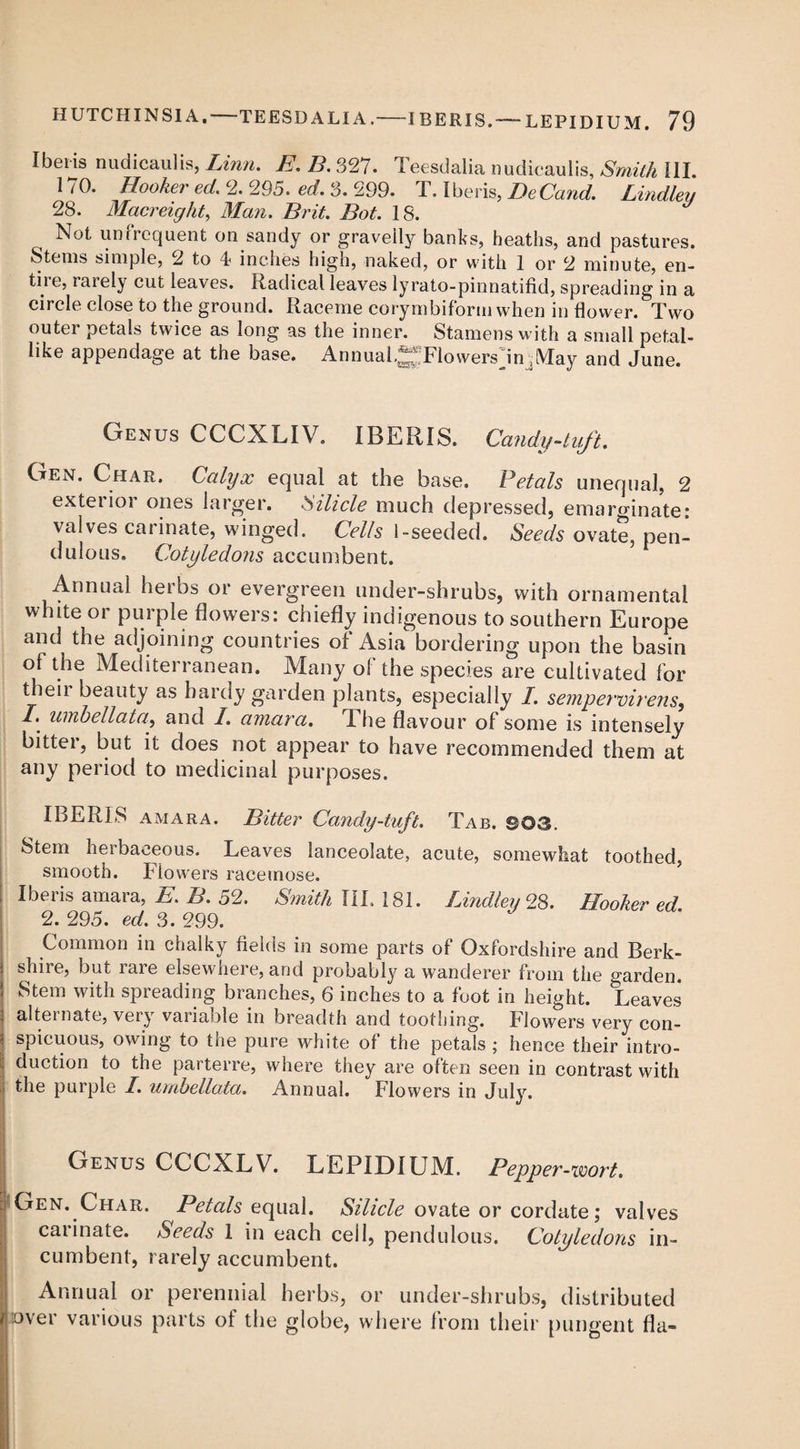 Ibeiis nudicaulis, Linn. E.B.327. Teesdalia nudicaulis, Smith III. 170. Hooker ed. 2. 295. ed. 3. 299. T. Iberis, DeCand. Lindley 28. Macreight, J/tm. Z?r«Y. I>V. 18. Not un frequent on sandy or gravelly banks, heaths, and pastures. Stems simple, 2 to 4 inches high, naked, or with 1 or 2 minute, en¬ tile, taiely cut leaves. Radical leaves lyrato-pinnatifid, spreading in a circle close to the ground. Raceme corymbiform when in flower. Two outer petals twice as long as the inner. Stamens with a small petal- like appendage at the base. Annual.^FlowersJn May and June. Genus CCCXX.IV. IBERIS. Candy-tuft. Gen. Char. Calyx equal at the base. Petals unequal, 2 exterior ones larger. Silicle much depressed, emarginate- valves carinate, winged. Celts 1-seeded. Seeds ovate, pen¬ dulous. Cotyledons accumbent. Annual herbs or evergreen under-shrubs, with ornamental white or purple flowers: chiefly indigenous to southern Europe and the adjoining countries of Asia bordering upon the basin of the Mediterranean. Many of the species are cultivated for theii beauty as hardy garden plants, especially I. sempervirens, /. umbellata, and I. amara. The flavour of some is intensely bitter, but it does not appear to have recommended them at any period to medicinal purposes. IBERIS amara. Bitter Candy-tuft. Tab. ©03. Stem herbaceous. Leaves lanceolate, acute, somewhat toothed, smooth. Flowers racemose. Iberis amara, E. B. 52. Smith TIL 181. Lindley 28. Hooker ed 2. 295. ed. 3. 299. Common in chalky fields in some parts of Oxfordshire and Berk¬ shire, but raie elsewhei e, and probably a wanderer from the garden. Stem with spreading branches, 6 inches to a foot in height. Leaves alternate, very variable in breadth and toothing. Flowers very con¬ spicuous, owing to the pure white of the petals ; hence their intro¬ duction to the parterre, where they are often seen in contrast with the purple I. umbellata. Annual. Flowers in July. Genus CCCXLV. LEPIDIUM. Pepper-wort, Gen. Char. Petals equal. Silicle ovate or cordate; valves caiinate. Seeds 1 in each cell, pendulous. Cotyledons in¬ cumbent, rarely accumbent. Annual or perennial herbs, or under-shrubs, distributed over various parts of the globe, where from their pungent fla-