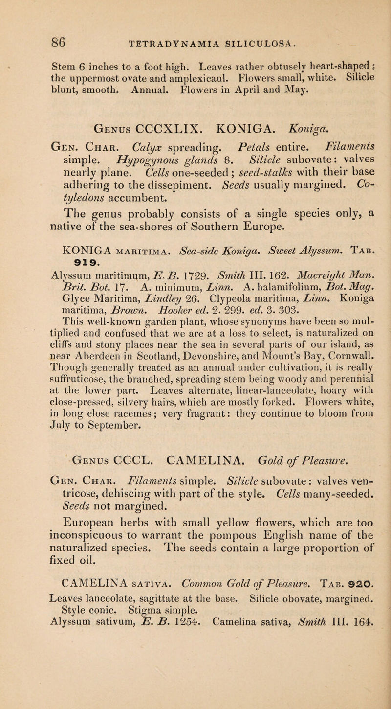 Stem 6 inches to a foot high. Leaves rather obtusely heart-shaped ; the uppermost ovate and amplexieaul. Flowers small, white. Silicle blunt, smooth* Annual. Flowers in April and May. Genus CCCXLIX. KONIGA. Koniga. Gen. Char. Calyx spreading. Petals entire. Filaments simple. Hypogynous glands 8. Silicle subovate: valves nearly plane. Cells one-seeded ; seed-stalks with their base adhering to the dissepiment. Seeds usually margined. Co¬ tyledons accumbent. The genus probably consists of a single species only, a native of the sea-shores of Southern Europe. KONIGA maritima. Sea-side Koniga. Sweet Alyssum. Tab. 919. Alyssum maritimum, E.B. 1729. Smith III. 162. Macreight Man. Brit. Bot. 17. A. minimum, Linn. A. halamifolium, Bot.Mag. Glyce Maritima, Lindley 26. Clypeola maritima, Linn. Koniga maritima, Brown. Hooker ed. 2. 299. ed. 3. 303. This well-known garden plant, whose synonyms have been so mul¬ tiplied and confused that we are at a loss to select, is naturalized on cliffs and stony places near the sea in several parts of our island, as near Aberdeen in Scotland, Devonshire, and Mount’s Bay, Cornwall. Though generally treated as an annual under cultivation, it is really suffruticose, the branched, spreading stem being woody and perennial at the lower part. Leaves alternate, linear-lanceolate, hoary with close-pressed, silvery hairs, which are mostly forked. Flowers white, in long close racemes; very fragrant: they continue to bloom from July to September. Genus CCCL. CAMELINA. Gold of Pleasure. Gen. Char. Filaments simple. Silicle subovate : valves ven- tricose, dehiscing with part of the style. Cells many-seeded. Seeds not margined. European herbs with small yellow flowers, which are too inconspicuous to warrant the pompous English name of the naturalized species. The seeds contain a large proportion of fixed oil. CAMELINA sativa. Common Gold of Pleasure. Tab. 920. Leaves lanceolate, sagittate at the base. Silicle obovate, margined. Style conic. Stigma simple. Alyssum sativum, E. B. 1254. Camelina sativa, Smith III. 164.