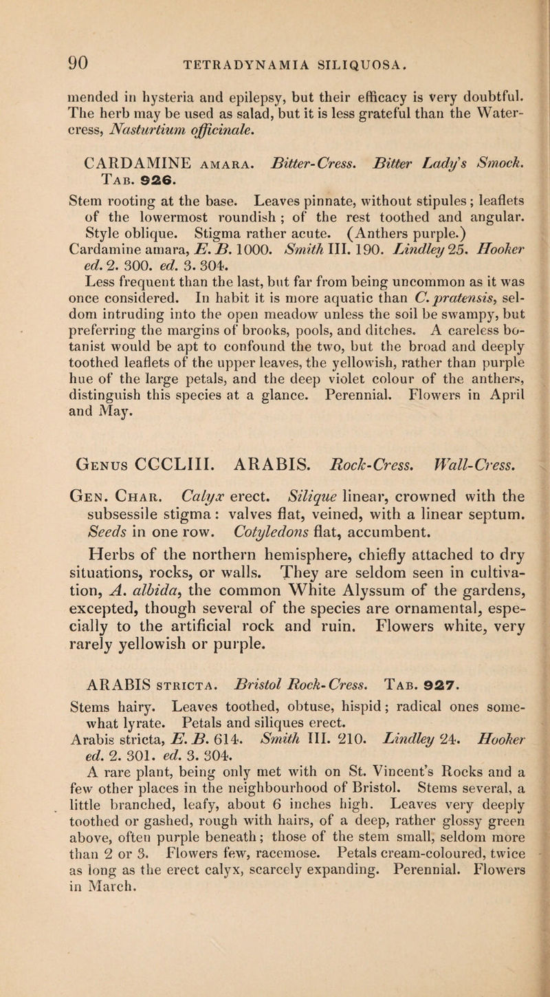 mended in hysteria and epilepsy, but their efficacy is very doubtful. The herb may be used as salad, but it is less grateful than the Water¬ cress, Nasturtium officinale. CARDAMINE amara. Bitter-Cress. Bitter Lady's Smock. Tab. 926. Stem rooting at the base. Leaves pinnate, without stipules; leaflets of the lowermost roundish ; of the rest toothed and angular. Style oblique. Stigma rather acute. (Anthers purple.) Cardamine amara, E. B. 1000. Smith III. 190. Bindley‘IS. Hooker ed. 2. 300. ed. 3. 304. Less frequent than the last, but far from being uncommon as it was once considered. In habit it is more aquatic than C. pratensis, sel¬ dom intruding into the open meadow unless the soil be swampy, but preferring the margins of brooks, pools, and ditches. A careless bo¬ tanist would be apt to confound the two, but the broad and deeply toothed leaflets of the upper leaves, the yellowish, rather than purple hue of the large petals, and the deep violet colour of the anthers, distinguish this species at a glance. Perennial. Flowers in April and May. Genus CGCLIII. ARABIS. Rock-Cress. Wall-Cress. Gen. Char. Calyx erect. Silique linear, crowned with the subsessile stigma: valves flat, veined, with a linear septum. Seeds in one row. Cotyledons flat, accumbent. Herbs of the northern hemisphere, chiefly attached to dry situations, rocks, or walls. They are seldom seen in cultiva¬ tion, A. albida, the common White Alyssum of the gardens, excepted, though several of the species are ornamental, espe¬ cially to the artificial rock and ruin. Flowers white, very rarely yellowish or purple. ARABIS stricta. Bristol Rock-Cress. Tab. 927. Stems hairy. Leaves toothed, obtuse, hispid; radical ones some¬ what lyrate. Petals and siliques erect. Arabis stricta, E. B. 614. Smith III. 210. Lindley 24. Hooker ed. 2. 301. ed. 3. 304. A rare plant, being only met with on St. Vincent’s Rocks and a few other places in the neighbourhood of Bristol. Stems several, a little branched, leafy, about 6 inches high. Leaves very deeply toothed or gashed, rough with hairs, of a deep, rather glossy green above, often purple beneath; those of the stem small, seldom more than 2 or 3. Flowers few, racemose. Petals cream-coloured, twice as long as the erect calyx, scarcely expanding. Perennial. Flowers in March.