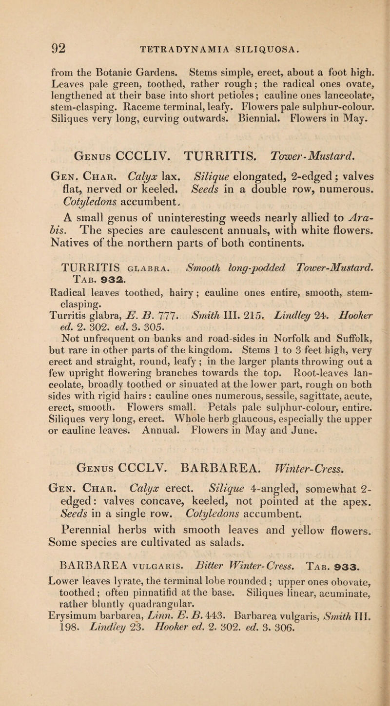 from the Botanic Gardens. Stems simple, erect, about a foot high. Leaves pale green, toothed, rather rough; the radical ones ovate, lengthened at their base into short petioles; cauline ones lanceolate, stem-clasping. Raceme terminal, leafy. Flowers pale sulphur-colour. Siliques very long, curving outwards. Biennial. Flowers in May. Genus CCCLIV. TURRITIS. Tower-Mustard. Gen. Char. Calyx lax. Silique elongated, 2-edged; valves flat, nerved or keeled. Seeds in a double row, numerous. Cotyledons accumbent, A small genus of uninteresting weeds nearly allied to Ara- bis. The species are caulescent annuals, with white flowers. Natives of the northern parts of both continents. TURRITIS glabra. Smooth long-podded Tower-Mustard. Tab. 932. Radical leaves toothed, hairy; cauline ones entire, smooth, stem- clasping. Turritis glabra, E. E. 777. Smith III. 215. Lindley 24. Hooker ed. 2. 302. ed. 3. 305. Not unfrequent on banks and road sides in Norfolk and Suffolk, but rare in other parts of the kingdom. Stems 1 to 3 feet high, very erect and straight, round, leafy ; in the larger plants throwing out a few upright flowering branches towards the top. Root-leaves lan¬ ceolate, broadly toothed or sinuated at the lower part, rough on both sides with rigid hairs : cauline ones numerous, sessile, sagittate, acute, erect, smooth. Flowers small. Petals pale sulphur-colour, entire. Siliques very long, erect. Whole herb glaucous, especially the upper or cauline leaves. Annual. Flowers in May and June. Genus CCCLV. BARB ARE A. Winter-Cress. Gen. Char. Calyx erect. Silique 4-angled, somewhat 2- edged: valves concave, keeled, not pointed at the apex. Seeds in a single row. Cotyledons accumbent. Perennial herbs with smooth leaves and yellow flowers. Some species are cultivated as salads. BARBAREA vulgaris. Bitter Winter-Cress. Tab. @33. Lower leaves lyrate, the terminal lobe rounded ; upper ones obovate, toothed; often pinnatifid at the base. Siliques linear, acuminate, rather bluntly quadrangular. Erysimum barbarea, Linn. E. B. 443. Barbarea vulgaris, Smith III. 198. Lindley 23. Hooker ed. 2. 302. ed. 3. 306.