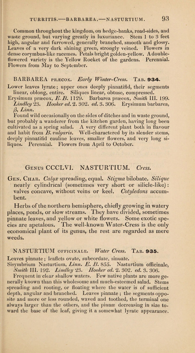 Common throughout the kingdom, on hedge-banks, road-sides, and waste ground, but varying greatly in luxuriance. Stem 1 to 3 feet high, angular and furrowed, generally branched, smooth and glossy. Leaves of a very dark shining green, strongly veined. Flowers in dense corymbus-like racemes. Petals bright golden-yellow. A double- flowered variety is the Yellow Rocket of the gardens. Perennial. Flowers from May to September. BARB ARE A pr^ecox. Early Winter-Cress. Tab. 934. Lower leaves lyrate; upper ones deeply pinnatifid, their segments linear, oblong, entire. Siliques linear, obtuse, compressed. Erysimum praecox, E.B. 1129. Barbarea praecox, S7nith III. 199. Lindley 23. Hooker ed. 2. 302. ed. 3. 306. Erysimum barbarea, /3, Linn. Found wild occasionally on the sides of ditches and in waste ground, but probably a wanderer from the kitchen garden, having long been cultivated as a spring salad. A very different plant both in flavour and habit from B. vulgaris. Well-charactered by its slender stems, deeply pinnatifid cauline leaves, smaller flowers, and very long si¬ liques. Perennial. Flowers from April to October. Genus CCCLVI. NASTURTIUM. Cress. Gen. Char. Calyx spreading, equal. Stigma bilobate. Silique nearly cylindrical (sometimes very short or silicle-like): valves concave, without veins or keel. Cotyledons accum- bent. Herbs of the northern hemisphere, chiefly growing in watery places, ponds, or slow streams. They have divided, sometimes pinnate leaves, and yellow or white flowers. Some exotic spe¬ cies are apetalous. The well-known Water-Cress is the only economical plant of its genus, the rest are regarded as mere weeds. NASTURTIUM officinale. Water Cress. Tab. 935. Leaves pinnate; leaflets ovate, subcordate, sinuate. Sisymbrium Nasturtium, Linn. E. B. 855. Nasturtium officinale, Smith III. 192. Lindley 23. Hooker ed. 2. 302. ed. 3. 306. Frequent in clear shallow waters. Few native plants are more ge¬ nerally known than this wholesome and much-esteemed salad. Stems spreading and rooting, or floating where the water is of sufficient depth, angular and branched. Leaves pinnate ; the segments oppo¬ site and more or less rounded, waved and toothed, the terminal one always larger than the others, and the pinnm decreasing in size to¬ ward the base of the leaf, giving it a somewhat lyrate appearance.