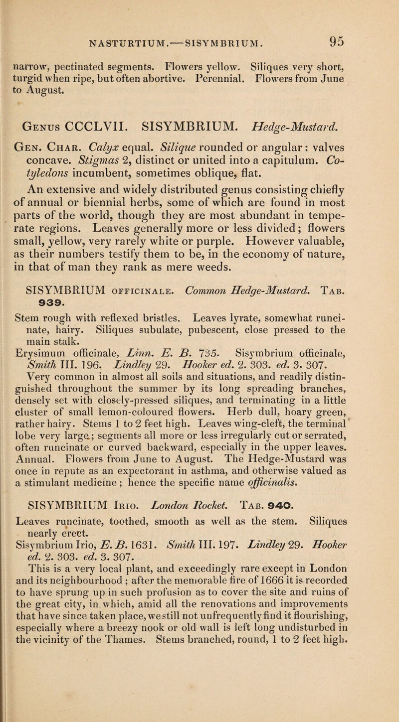 narrow, pectinated segments. Flowers yellow. Siliques very short, turgid when ripe, but often abortive. Perennial. Flowers from June to August. Genus CCCLVII. SISYMBRIUM. Hedge-Mustard. Gen. Char. Calyx equal. Silique rounded or angular: valves concave. Stigmas 2, distinct or united into a capitulum. Co¬ tyledons incumbent, sometimes oblique, flat. An extensive and widely distributed genus consisting chiefly of annual or biennial herbs, some of which are found in most parts of the world, though they are most abundant in tempe¬ rate regions. Leaves generally more or less divided ; flowers small, yellow, very rarely white or purple. However valuable, as their numbers testify them to be, in the economy of nature, in that of man they rank as mere weeds. SISYMBRIUM officinale. Common Hedge-Mustard. Tab. ©39. Stem rough with reflexed bristles. Leaves lyrate, somewhat runci- nate, hairy. Siliques subulate, pubescent, close pressed to the main stalk. Erysimum officinale, Linn. E. B. 735. Sisymbrium officinale, Smith III. 196. Lindley 29. Hooker ed. 2. 303. ed. 3. 307. Very common in almost all soils and situations, and readily distin¬ guished throughout the summer by its long spreading branches, densely set with closely-pressed siliques, and terminating in a little cluster of small lemon-coloured flowers. Herb dull, hoary green, rather hairy. Stems 1 to 2 feet high. Leaves wing-cleft, the terminal lobe very large,; segments all more or less irregularly cut or serrated, often runcinate or curved backward, especially in the upper leaves. Annual. Flowers from June to August. The Hedge-Mustard was once in repute as an expectorant in asthma, and otherwise valued as a stimulant medicine; hence the specific name officinalis. SISYMBRIUM Irio. London Rocket. Tab. ©40. Leaves runcinate, toothed, smooth as well as the stem. Siliques nearly erect. Sisymbrium Irio, E. B. 1631. Smith III. 197. Lindley 29. Hooker ed. 2. 303. ed. 3. 307. This is a very local plant, and exceedingly rare except in London and its neighbourhood ; after the memorable fire of 1666 it is recorded to have sprung up in such profusion as to cover the site and ruins of the great city, in which, amid all the renovations and improvements that have since taken place, we still not unfrequentlyfind it flourishing, especially where a breezy nook or old wall is left long undisturbed in the vicinity of the Thames. Stems branched, round, 1 to 2 feet high.