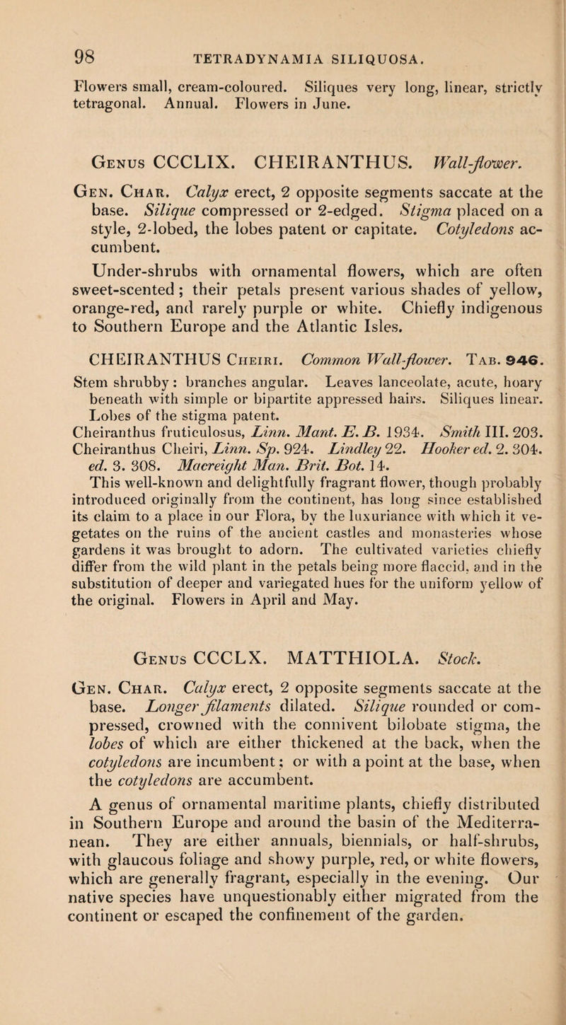 Flowers small, cream-coloured. Siliques very long, linear, strictly tetragonal. Annual. Flowers in June. Genus CCCLIX. CHEIRANTHUS. Wall-flower. Gen. Char. Calyx erect, 2 opposite segments saccate at the base. Silique compressed or 2-edged. Stigma placed on a style, 2-lobed, the lobes patent or capitate. Cotyledons ac- cumbent. Under-shrubs with ornamental flowers, which are often sweet-scented ; their petals present various shades of yellow, orange-red, and rarely purple or white. Chiefly indigenous to Southern Europe and the Atlantic Isles. CHEIRANTHUS Cheiri. Common Wallflower. Tab. 946. Stem shrubby : branches angular. Leaves lanceolate, acute, hoary beneath with simple or bipartite appressed hairs. Siliques linear. Lobes of the stigma patent. Cheiranthus fruticulosus, Linn. Mant. E.JB. 1934. Smith III. 203. Cheiranthus Cheiri, Linn. Sp. 924. Lindley 22. Hooker ed. 2. 304. ed. 3. 308. Macreight Man. Brit. Bot. 14. This well-known and delightfully fragrant flower, though probably introduced originally from the continent, has long since established its claim to a place in our Flora, by the luxuriance with which it ve¬ getates on the ruins of the ancient castles and monasteries whose gardens it was brought to adorn. The cultivated varieties chiefly differ from the wild plant in the petals being more flaccid, and in the substitution of deeper and variegated hues for the uniform yellow of the original. Flowers in April and May. Genus CCCLX. MATTHIOLA. Stock. Gen. Char. Calyx erect, 2 opposite segments saccate at the base. Longer filaments dilated. Silique rounded or com¬ pressed, crowned with the connivent bilobate stigma, the lobes of which are either thickened at the back, when the cotyledons are incumbent; or with a point at the base, when the cotyledons are accumbent. A genus of ornamental maritime plants, chiefly distributed in Southern Europe and around the basin of the Mediterra¬ nean. They are either annuals, biennials, or half-shrubs, with glaucous foliage and showy purple, red, or w'hite flowers, which are generally fragrant, especially in the evening. Our native species have unquestionably either migrated from the continent or escaped the confinement of the garden.