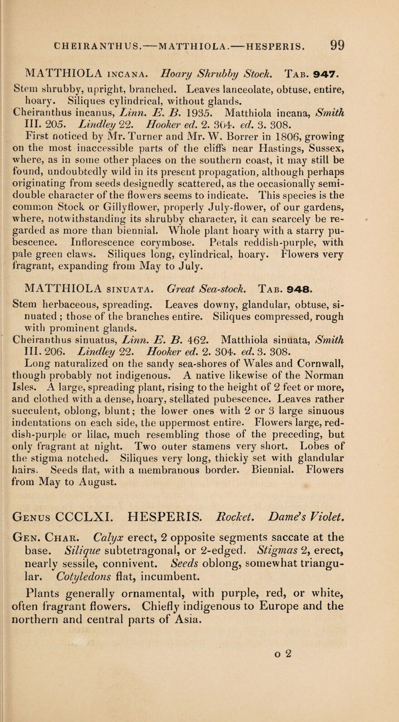 MATTHIOLA incana. Hoary Shrubby Stock. Tab. 947. Stem shrubby, upright, branched. Leaves lanceolate, obtuse, entire, hoary. Siliques cylindrical, without glands. Cheiranthus in can us, Linn. E. B. 1935. Matthiola incana, Smith III. 205. Bindley 22. Hooker ed. 2. 304. ed. 3. 308. First noticed by Mr. Turner and Mr. W. Borrer in 1806, growing on the most inaccessible parts of the cliffs near Hastings, Sussex, where, as in some other places on the southern coast, it may still be found, undoubtedly wild in its present propagation, although perhaps originating from seeds designedly scattered, as the occasionally semi¬ double character of the flowers seems to indicate. This species is the common Stock or Gillyflower, properly July-flower, of our gardens, where, notwithstanding its shrubby character, it can scarcely be re¬ garded as more than biennial. Whole plant hoary with a starry pu¬ bescence. Inflorescence corymbose. Petals reddish-purple, with pale green claws. Siliques long, cylindrical, hoary. Flowers very fragrant, expanding from May to July. MATTHIOLA sinuata. Great Sea-stock. Tab. 948. Stem herbaceous, spreading. Leaves downy, glandular, obtuse, si- nuated ; those of the branches entire. Siliques compressed, rough with prominent glands. Cheiranthus sinuatus, Linn. E. B. 462. Matthiola sinuata, Smith III. 206. Bindley 22. Hooker ed. 2. 304. ed. 3. 308. Long naturalized on the sandy sea-shores of Wales and Cornwall, though probably not indigenous. A native likewise of the Norman Isles. A large, spreading plant, rising to the height of 2 feet or more, and clothed with a dense, hoary, stellated pubescence. Leaves rather succulent, oblong, blunt; the lower ones with 2 or 3 large sinuous indentations on each side, the uppermost entire. Flowers large, red¬ dish-purple or lilac, much resembling those of the preceding, but only fragrant at night. Two outer stamens very short. Lobes of the stigma notched. Siliques very long, thickly set with glandular hairs. Seeds flat, with a membranous border. Biennial. Flowers from May to August. Genus CCCLXI. HESPERIS. Rocket. Dame's Violet. Gen. Char. Calyx erect, 2 opposite segments saccate at the base. Silique subtetragonal, or 2-edged. Stigmas 2, erect, nearly sessile, connivent. Seeds oblong, somewhat triangu¬ lar. Cotyledons flat, incumbent. Plants generally ornamental, with purple, red, or white, often fragrant flowers. Chiefty indigenous to Europe and the northern and central parts of Asia.