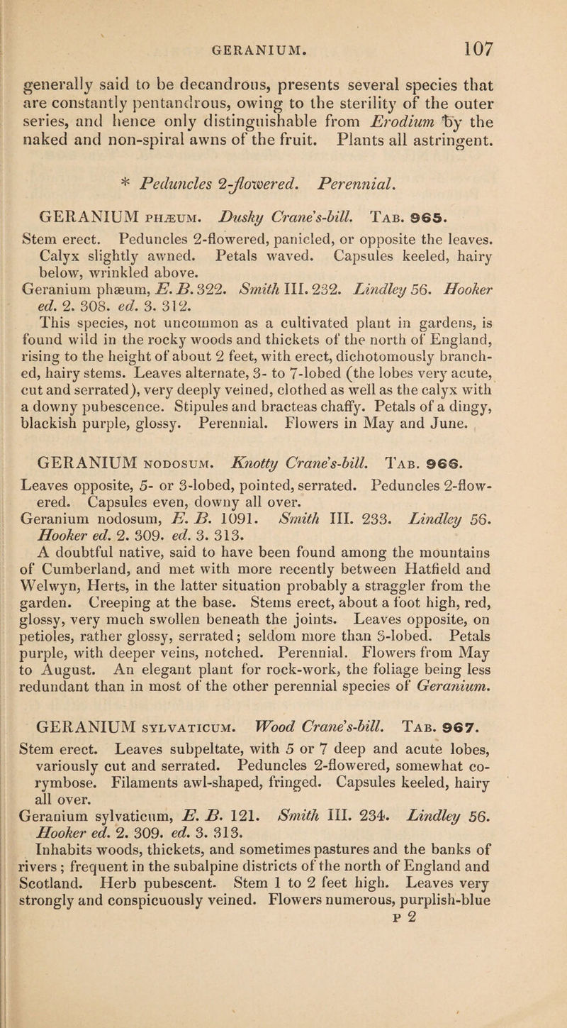 generally said to be decandrous, presents several species that are constantly pentandrous, owing to the sterility of the outer series, and hence only distinguishable from Erodium fry the naked and non-spiral awns of the fruit. Plants all astringent. * Peduncles ^-flowered. Perennial. GERANIUM phjeum. Dusky Crane s-bill. Tab. 965. Stem erect. Peduncles 2-flowered, panicled, or opposite the leaves. Calyx slightly awned. Petals waved. Capsules keeled, hairy below, wrinkled above. Geranium phseum, E. D. 322. Smith III. 232. Lindley 56. Hooker ed. 2. 308. ed. 3. 312. This species, not uncommon as a cultivated plant in gardens, is found wild in the rocky woods and thickets of the north of England, rising to the height of about 2 feet, with erect, dichotomously branch¬ ed, hairy stems. Leaves alternate, 3- to 7-lobed (the lobes very acute, cut and serrated), very deeply veined, clothed as well as the calyx with a downy pubescence. Stipules and bracteas chaffy. Petals of a dingy, blackish purple, glossy. Perennial. Flowers in May and June. GERANIUM nodosum. Knotty Crane s-bill. Tab. 966. Leaves opposite, 5- or 3-lobed, pointed, serrated. Peduncles 2-flow¬ ered. Capsules even, downy all over. Geranium nodosum, E. D. 1091. Smith III. 233. Lindley 56. Hooker ed. 2. 309. ed. 3. 313. A doubtful native, said to have been found among the mountains of Cumberland, and met with more recently between Hatfield and Welwyn, Herts, in the latter situation probably a straggler from the garden. Creeping at the base. Stems erect, about a foot high, red, glossy, very much swollen beneath the joints. Leaves opposite, on petioles, rather glossy, serrated; seldom more than S-lobed. Petals purple, with deeper veins, notched. Perennial. Flowers from May to August. An elegant plant for rock-work, the foliage being less redundant than in most of the other perennial species of Geranium. GERANIUM sylvaticum. Wood Crane s-bill. Tab. 967. Stem erect. Leaves subpeltate, with 5 or 7 deep and acute lobes, variously cut and serrated. Peduncles 2-flowered, somewhat co¬ rymbose. Filaments awl-shaped, fringed. Capsules keeled, hairy all over. Geranium sylvaticum, E. B. 121. Smith III. 234. Lindley 56. Hooker ed. 2. 309. ed. 3. 313. Inhabits woods, thickets, and sometimes pastures and the banks of rivers ; frequent in the subalpine districts of the north of England and Scotland. Herb pubescent. Stem 1 to 2 feet high. Leaves very strongly and conspicuously veined. Flowers numerous, purplish-blue p 2