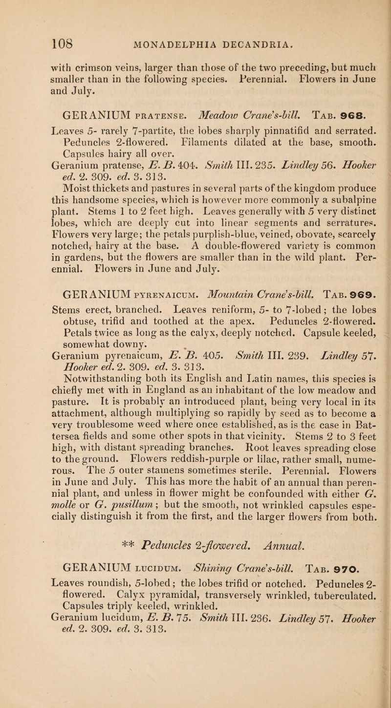 with crimson veins, larger than those of the two preceding, but much smaller than in the following species. Perennial. Flowers in June and July. GERANIUM pratense. Meadow Crane’s-bill. Tab. 968. Leaves 5- rarely 7-partite, the lobes sharply pinnatifid and serrated. Peduncles 2-flowered. Filaments dilated at the base, smooth. Capsules hairy all over. Geranium pratense, E. B. 404. Smith III. 235. Lindley 56. Hooker ed. 2. S09. ed. 3. 313. Moist thickets and pastures in several parts of the kingdom produce this handsome species, which is however more commonly a subalpine plant. Stems 1 to 2 feet high. Leaves generally with 5 very distinct lobes, which are deeply cut into linear segments and serratures. Flowers very large; the petals purplish-blue, veined, obovate, scarcely notched, hairy at the base. A double-flowered variety is common in gardens, but the flowers are smaller than in the wild plant. Per¬ ennial. Flowers in June and July. GERANIUM pyrenaicum. Mountain Crane’s-bill. Tab. 969. Stems erect, branched. Leaves reniform, 5- to 7-lobed; the lobes obtuse, trifid and toothed at the apex. Peduncles 2-flowered. Petals twice as long as the calyx, deeply notched. Capsule keeled, somewhat downy. Geranium pyrenaicum, E. E. 405. Sjnith III. 239. Lindley 51. Hooker ed. 2. 309. ed. 3. 313. Notwithstanding both its English and Latin names, this species is chiefly met with in England as an inhabitant of the low meadow and pasture. It is probably an introduced plant, being very local in its attachment, although multiplying so rapidly by seed as to become a very troublesome weed where once established, as is the case in Bat¬ tersea fields and some other spots in that vicinity. Stems 2 to 3 feet high, with distant spreading branches. Root leaves spreading close to the ground. Flowers reddish-purple or lilac, rather small, nume¬ rous. The 5 outer stamens sometimes sterile. Perennial. Flowers in June and July. This has more the habit of an annual than peren¬ nial plant, and unless in flower might be confounded with either G. molle or G. pusillum; but the smooth, not wrinkled capsules espe¬ cially distinguish it from the first, and the larger flowers from both. ** Peduncles *2-Jlovoered. Anyiual. GERANIUM lucidum. Shining Crane's-bill. Tab. 970. Leaves roundish, 5-lobed; the lobes trifid or notched. Peduncles 2- flowered. Calyx pyramidal, transversely wrinkled, tuberculated. Capsules triply keeled, wrinkled. Geranium lucidum, E. B. 15. Smith III. 236. Lindley 51. Hooker ed. 2. 309. ed. 3. 313.