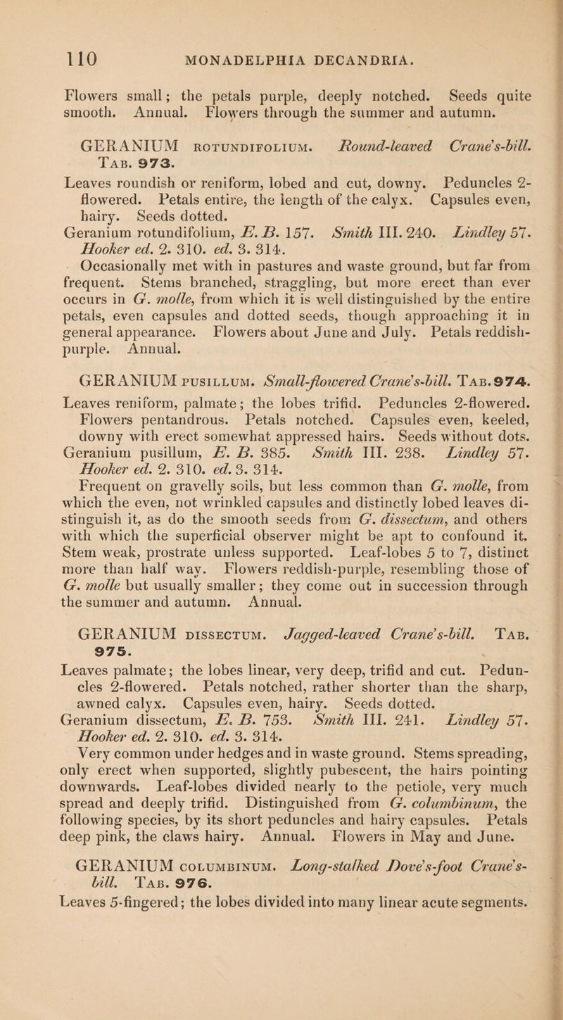 Flowers small; the petals purple, deeply notched. Seeds quite smooth. Annual. Flowers through the summer and autumn. GERANIUM rotund i folium. Hound-leaved Crane’s-bill. Tab. 973. Leaves roundish or reniform, lobed and cut, downy. Peduncles 2- flowered. Petals entire, the length of the calyx. Capsules even, hairy. Seeds dotted. Geranium rotundifolium, E. B. 157. Smith III. 240. Lindley b7. Hooker ed. 2. 310. ed. 3. 314. Occasionally met with in pastures and waste ground, but far from frequent. Stems branched, straggling, but more erect than ever occurs in G. molle, from which it is well distinguished by the entire petals, even capsules and dotted seeds, though approaching it in general appearance. Flowers about June and July. Petals reddish- purple. Annual. GERANIUM pusillum. Small-flowered Crane's-bill. Tab. 974. Leaves reniform, palmate; the lobes trifid. Peduncles 2-flowered. Flowers pentandrous. Petals notched. Capsules even, keeled, downy with erect somewhat appressed hairs. Seeds without dots. Geranium pusillum, E. B. 385. Smith III. 238. Lindley 57. Hooker ed. 2. 310. ed. 3. 314. Frequent on gravelly soils, but less common than G. molle, from which the even, not wrinkled capsules and distinctly lobed leaves di¬ stinguish it, as do the smooth seeds from G. dissectum, and others with which the superficial observer might be apt to confound it. Stem weak, prostrate unless supported. Leaf-lobes 5 to 7> distinct more than half wav. Flowers reddish-purple, resembling those of G. molle but usually smaller; they come out in succession through the summer and autumn. Annual. GERANIUM dissectum. Jagged-leaved Crane’s-bill. Tab. 975. Leaves palmate; the lobes linear, very deep, trifid and cut. Pedun¬ cles 2-flowered. Petals notched, rather shorter than the sharp, awned calyx. Capsules even, hairy. Seeds dotted. Geranium dissectum, E. B. 753. Smith III. 241. Lindley 57* Hooker ed. 2. 310. ed. 3. 314. Very common under hedges and in waste ground. Stems spreading, only erect when supported, slightly pubescent, the hairs pointing downwards. Leaf-lobes divided nearly to the petiole, very much spread and deeply trifid. Distinguished from G. columbinum, the following species, by its short peduncles and hairy capsules. Petals deep pink, the claws hairy. Annual. Flowers in May and June. GERANIUM columbinum. Long-stalked Dove’s-foot Crane's- bill. Tab. 976. Leaves 5-fingered; the lobes divided into many linear acute segments.