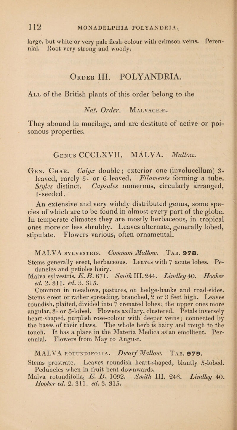 large, but white or very pale flesh colour with crimson veins. Peren¬ nial. Root very strong and woody. Order III. POLYANDRIA. All of the British plants of this order belong to the Nat. Order. Malvaceae. They abound in mucilage, and are destitute of active or poi¬ sonous properties. Genus CCCLXVII. MALYA. Mallow. Gen. Char. Calyx double; exterior one (involucellum) 3- leaved, rarely 5- or 6-leaved. Filaments forming a tube. Styles distinct. Capsules numerous, circularly arranged, 1-seeded. An extensive and very widely distributed genus, some spe¬ cies of which are to be found in almost every part of the globe. In temperate climates they are mostly herbaceous, in tropical ones more or less shrubby. Leaves alternate, generally lobed, stipulate. Flowers various, often ornamental. MALVA sylvestris. Common Mallow. Tab. 978. Stems generally erect, herbaceous. Leaves with 7 acute lobes. Pe¬ duncles and petioles hairy. Malva sylvestris, E. B. 671. Smith III. 244. Lindley ^0. Hooker ed. 2. 311. ed. 3, 315. Common in meadows, pastures, on hedge-banks and road-sides. Stems erect or rather spreading, branched, 2 or 3 feet high. Leaves roundish, plaited, divided into 7 crenated lobes; the upper ones more angular, 3- or 5-lobed. Flowers axillary, clustered. Petals inversely heart-shaped, purplish rose-colour with deeper veins; connected by the bases of their claws. The whole herb is hairy and rough to the touch. It has a place in the Materia Medica as an emollient. Per¬ ennial. Flowers from May to August. MALVA rotundifolia. Dwarf Mallow. Tab. 979. Stems prostrate. Leaves roundish heart-shaped, bluntly 5-lobed. Peduncles when in fruit bent downwards. Malva rotundifolia, B. B. 1092. Smith III. 246. Lindley 40. Hooker ed. 2. 311. ed. 3. 315.
