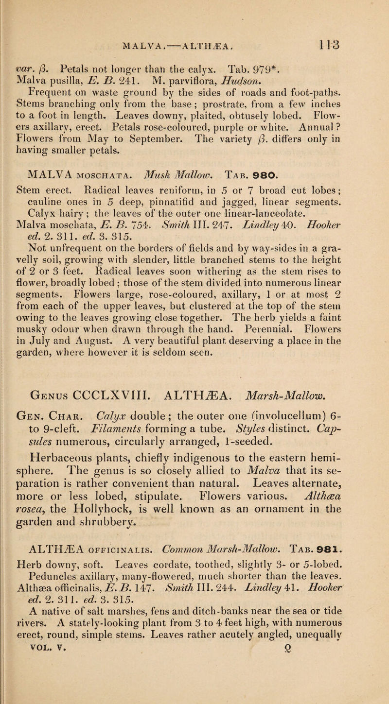 var. ft. Petals not longer than the calyx. Tab. 979*. Malva pusilla, E. B. 241. M. parviflora, Hudson. Frequent on waste ground by the sides of roads and foot-paths. Stems branching only from the base ; prostrate, from a few inches to a foot in length. Leaves downy, plaited, obtusely lobed. Flow¬ ers axillary, erect. Petals rose-coloured, purple or white. Annual ? Flowers from May to September. The variety ft. differs only in having smaller petals. MALVA moschata. Musk Mallow. Tab. 980. Stem erect. Radical leaves reniform, in 5 or 7 broad cut lobes; cauline ones in 5 deep, pinnatifid and jagged, linear segments. Calyx hairy; the leaves of the outer one linear-lanceolate. Malva moschata, E. B. 754. Smith III. 247. Lindley 40. Hooker ed. 2. 311. ed. 3. 315. Not unfrequent on the borders of fields and by way-sides in a gra¬ velly soil, growing with slender, little branched stems to the height of 2 or 3 feet. Radical leaves soon withering as the stem rises to flower, broadly lobed ; those of the stem divided into numerous linear segments. Flowers large, rose-coloured, axillary, 1 or at most 2 from each of the upper leaves, but clustered at the top of the stem owing to the leaves growing close together. The herb yields a faint musky odour when drawn through the hand. Perennial. Flowers in July and August. A very beautiful plant deserving a place in the garden, where however it is seldom seen. Genus CCCLXVIII. ALTHAEA. Marsh-Mallow. Gen. Char. Calyx double; the outer one (involucellum) 6- to 9-cleft. Filaments forming a tube. Styles distinct. Cap- sides numerous, circularly arranged, 1-seeded. Herbaceous plants, chiefly indigenous to the eastern hemi¬ sphere. The genus is so closely allied to Malva that its se¬ paration is rather convenient than natural. Leaves alternate, more or less lobed, stipulate. Flowers various. Altheea rosea, the Hollyhock, is well known as an ornament in the garden and shrubbery. ALTHAEA officinalis. Common Marsh-Mallow. Tab. 981. Herb downy, soft. Leaves cordate, toothed, slightly 3- or 5-lobed. Peduncles axillary, many-flowered, much shorter than the leaves. Althaea officinalis, E. B. 147. Smith III. 244. Lindley 41. Hooker ed. 2. 311. ed. 3. 315. A native of salt marshes, fens and ditch-banks near the sea or tide rivers. A stately-looking plant from 3 to 4 feet high, with numerous erect, round, simple stems. Leaves rather acutely angled, unequally VOL. v. 2