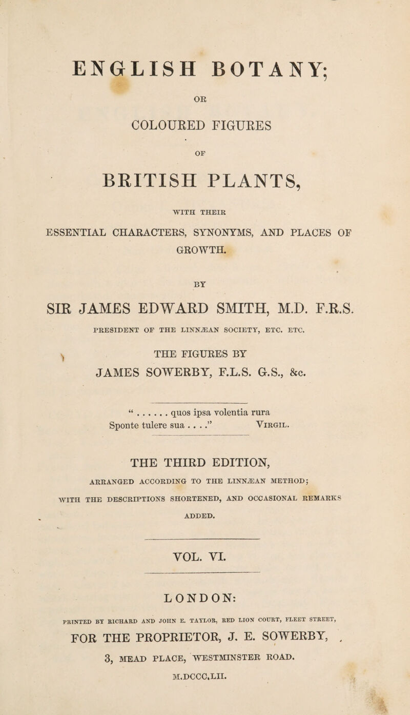 ENGLISH BOTANY; OR COLOURED FIGURES OF BRITISH PLANTS, WITH THEIR ESSENTIAL CHARACTERS, SYNONYMS, AND PLACES OF GROWTH. BY SIR JAMES EDWARD SMITH, M.D. F.R.S. PRESIDENT OF THE LINN2EAN SOCIETY, ETC. ETC. THE FIGURES BY JAMES SOWERBY, F.L.S, G.S., &c. “.quos ipsa volentia rura Sponte tulere sua . . .Virgil. THE THIRD EDITION, ARRANGED ACCORDING TO THE LINNiEAN METHOD; WITH THE DESCRIPTIONS SHORTENED, AND OCCASIONAL REMARKS ADDED. YOL. YI. LONDON: PRINTED BY RICHARD AND JOHN E. TAYLOR, RED LION COURT, FLEET STREET, FOR THE PROPRIETOR, J. E. SOWERBY, , i 3, MEAD PLACE, WESTMINSTER ROAD. h . 'Ms M.DCCC.LII.