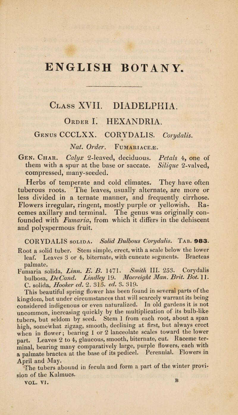 Class XVII. DIADELPHIA. Order Ii HEXANDRIA. Genus CCCLXX. CORYDALIS. Corydalis. Nat. Order. Fumariace^e. Gen. Char. Calyx 2-leaved, deciduous. Petals 4, one of them with a spur at the base or saccate. Silique 2-valved, compressed, many-seeded. Herbs of temperate and cold climates. They have often tuberous roots. The leaves, usually alternate, are more or less divided in a ternate manner, and frequently cirrhose. Flowers irregular, ringent, mostly purple or yellowish. Ra¬ cemes axillary and terminal. The genus was originally con¬ founded with Fumaria, from which it differs in the dehiscent and polvspermous fruit. CORYDALIS solid a. Solid Bulbous Corydalis. Tab. 983. Root a solid tuber. Stem simple, erect, with a scale below the lower leaf. Leaves 3 or 4, biternate, with cuneate segments. Bracteas palmate. Fumaria solida, Linn. E. B. 1471- Smith III. 253. Corydalis bulbosa, DeCand. Bindley 19. Macreight Man. Brit. Bot. ] 1. C. solida, Hooker ed. 2. 315. ed. 3. 319. This beautiful spring flower has been found in several parts of the kingdom, but under circumstances that will scarcely warrant its being considered indigenous or even naturalized. In old gardens it is not uncommon, increasing quickly by the multiplication of its bulb-like tubers, but seldom by seed. Stem 1 from each root, about a span high, somewhat zigzag, smooth, declining at first, but always erect when in flower; bearing 1 or 2 lanceolate scales toward the lower part. Leaves 2 to 4, glaucous, smooth, biternate, cut. Raceme ter¬ minal, bearing many comparatively large, purple flowers, each with a palmate bractea at the base of its pedicel. Perennial. Flowers in April and May. The tubers abound in fecula and form a part of the winter provi¬ sion of the Kalmucs. VOL. VI. B