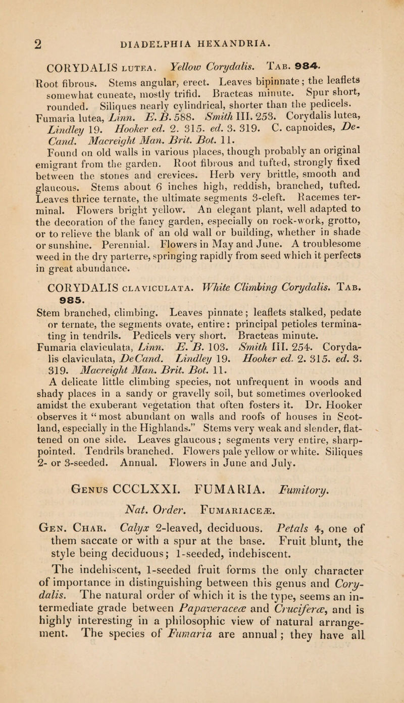 CORYDALIS lutea. Yelloio Corydalis. Tab. 984. Root fibrous. Stems angular, erect. Leaves bipinnate; the leaflets somewhat cuneate, mostly trifid. Bracteas minute. Spur short, rounded. Siliques nearly cylindrical, shorter than the pedicels. Fumaria lutea, JLinn. E. B. 588. Smith III. 253. Corydalis lutea, Lindley 19. Hooker ed. 2. 315. ed. 3. 319. C. capnoides, He- Cand. Macreight Man. Brit. Hot. 11. Found on old walls in various places, though probably an original emigrant from the garden. Root fibrous and tufted, strongly fixed between the stones and crevices. Herb very brittle, smooth and glaucous. Stems about 6 inches high, reddish, branched, tufted. Leaves thrice ternate, the ultimate segments 3-cleft. Racemes ter¬ minal. Flowers bright yellow. An elegant plant, well adapted to the decoration of the fancy garden, especially on rock-work, grotto, or to relieve the blank of an old wall or building, whether in shade or sunshine. Perennial, blowers in May and June. A troublesome weed in the dry parterre, springing rapidly from seed which it perfects in great abundance. CORYDALIS claviculata. White Climbing Corydalis. Tab. 985. Stem branched, climbing. Leaves pinnate; leaflets stalked, pedate or ternate, the segments ovate, entire: principal petioles termina¬ ting in tendrils. Pedicels very short. Bracteas minute. Fumaria claviculata, Linn. E. B. 103. Smith III. 254. Coryda¬ lis claviculata, DeCand. Lindley 19. Hooker ed. 2. 315. ed. 3. 319. Macreight Man. Brit. Bot. 11. A delicate little climbing species, not unfrequent in woods and shady places in a sandy or gravelly soil, but sometimes overlooked amidst the exuberant vegetation that often fosters it. Dr. Hooker observes it “ most abundant on walls and roofs of houses in Scot¬ land, especially in the Highlands.” Stems very weak and slender, flat¬ tened on one side. Leaves glaucous; segments very entire, sharp- pointed. Tendrils branched. Flowers pale yellow or white. Siliques 2- or 3-seeded. Annual. Flowers in June and July. Genus CCCLXXI. FUMARIA. Fumitory. Nat. Order. Fumariace^:. Gen. Char. Calyx 2-leaved, deciduous. Petals 4, one of them saccate or with a spur at the base. Fruit blunt, the style being deciduous; 1-seeded, indehiscent. The indehiscent, 1-seeded fruit forms the only character of importance in distinguishing between this genus and Cory¬ dalis. The natural order of which it is the type, seems an in¬ termediate grade between Papaveraceee and Cruciferce, and is highly interesting in a philosophic view of natural arrange¬ ment. The species of Fumaria are annual ; they have all