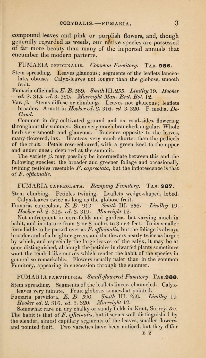 compound leaves and pink or purplish flowers, and, though generally regarded as weeds, our native species are possessed of far more beauty than many of the imported annuals that encumber the modern parterre. FUMARIA officinalis. Common Fumitory. Tab. 986. Stem spreading. Leaves glaucous; segments of the leaflets lanceo¬ late, obtuse. Calyx-leaves not longer than the globose, smooth fruit. Fumaria officinalis, E. B. 589. Smith III. 255. Lindley 19. Hooker ed. 2. 315. ed. 3. 320. Macreight Man. Brit. Bot. 12. Var. j3. Stems diffuse or climbing. Leaves not glaucous ; leaflets broader. Arnott in Hooker ed. 2. 316. ed. 3. 320. F. media, De- Cand. Common in dry cultivated ground and on road-sides, flowering throughout the summer. Stem very much branched, angular. Whole herb very smooth and glaucous. Racemes opposite to the leaves, many-flowered, lax. Bracteas very much shorter than the pedicels of the fruit. Petals rose-coloured, with a green keel to the upper and under ones; deep red at the summit. The variety /3. may possibly be intermediate between this and the following species: the broader and greener foliage and occasionally twining petioles resemble F. capreolata, but the inflorescence is that of F. officinalis. FUMARIA capreolata. Ramping Fumitory. Tar. 987. Stem climbing. Petioles twining. Leaflets wedge-shaped, lobed. Calyx-leaves twice as long as the globose fruit. Fumaria capreolata, E. B. 943. Smith III. 256. Lindley 19. Hooker ed. 2. 315. ed. 3. 319. Macr eight 12. Not unfrequent in corn-fields and gardens, but varying much in habit, and in stature from 6 or 8 inches to 3 or 4 feet. In its smaller form liable to be passed over as F. officinalis, but the foliage is always broader and of a brighter green, and the flowers nearly twice as large; by which, and especially the large leaves of the calyx, it may be at once distinguished, although the petioles in dwarfed plants sometimes want the tendril-like curves which render the habit of the species in general so remarkable. Flowers usually paler than in the common Fumitory, appearing in succession through the summer. FUMARIA parviflora. Small-flowered Fumitory. Tab.988. Stem spreading. Segments of the leaflets linear, channeled. Calyx- leaves very minute. Fruit globose, somewhat pointed. Fumaria parviflora, E. B. 590. Smith III. 256. Lindley 19. Hooker ed. 2. 316. ed. 3. 320. Macreight 12. Somewhat rare on dry chalky or sandy fields in Kent, Surrey, &c. The habit is that of F. officinalis, but it seems well distinguished by the slender, almost capillary segments of the leaves, smaller flowers, and pointed fruit. Two varieties have been noticed, but they differ B 2