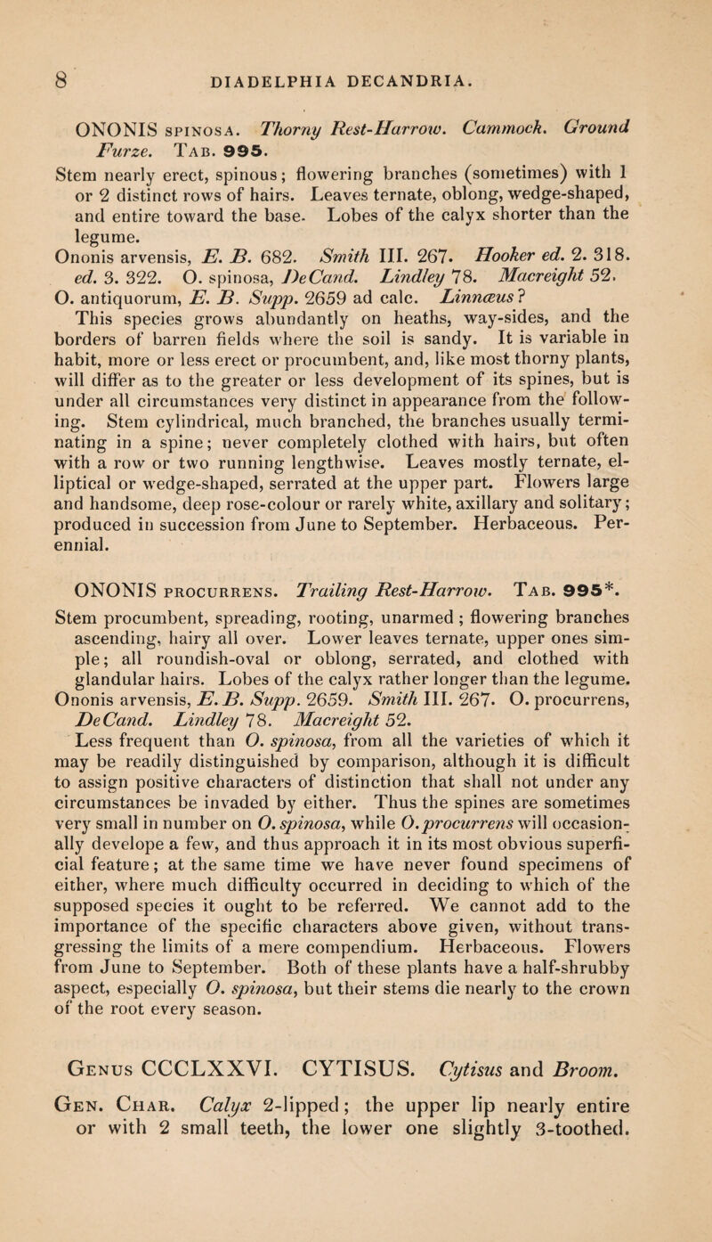 ONONIS spinosa. Thorny Rest-Harrow. Cammock. Ground Furze. Tab. 995. Stem nearly erect, spinous; flowering branches (sometimes) with 1 or 2 distinct rows of hairs. Leaves ternate, oblong, wedge-shaped, and entire toward the base. Lobes of the calyx shorter than the legume. Ononis arvensis, E. E. 682. Smith III. 267. Hooker ed. 2. 318. ed. 3. 322. O. spinosa, DeCand. Lindley 78. Macreight 52. O. antiquorum, E. B. Supp. 2659 ad calc. Linnceus ? This species grows abundantly on heaths, way-sides, and the borders of barren fields where the soil is sandy. It is variable in habit, more or less erect or procumbent, and, like most thorny plants, will differ as to the greater or less development of its spines, but is under all circumstances very distinct in appearance from the follow¬ ing. Stem cylindrical, much branched, the branches usually termi¬ nating in a spine; never completely clothed with hairs, but often with a row or two running lengthwise. Leaves mostly ternate, el¬ liptical or wedge-shaped, serrated at the upper part. Flowers large and handsome, deep rose-colour or rarely white, axillary and solitary; produced in succession from June to September. Herbaceous. Per¬ ennial. ONONIS procurrens. Trailing Rest-Harrow. Tab. 995*. Stem procumbent, spreading, rooting, unarmed ; flowering branches ascending, hairy all over. Lower leaves ternate, upper ones sim¬ ple ; all roundish-oval or oblong, serrated, and clothed with glandular hairs. Lobes of the calyx rather longer than the legume. Ononis arvensis, E.B. Supp. 2659. Smith III. 267. O. procurrens, DeCand. Lindley IS. Macreight 52. Less frequent than O. spinosa, from all the varieties of which it may be readily distinguished by comparison, although it is difficult to assign positive characters of distinction that shall not under any circumstances be invaded by either. Thus the spines are sometimes very small in number on O. spinosa, while O.procurrens will occasion¬ ally develope a few, and thus approach it in its most obvious superfi¬ cial feature; at the same time we have never found specimens of either, where much difficulty occurred in deciding to which of the supposed species it ought to be referred. We cannot add to the importance of the specific characters above given, without trans¬ gressing the limits of a mere compendium. Herbaceous. Flowers from June to September. Both of these plants have a half-shrubby aspect, especially O. spinosa, but their stems die nearly to the crown of the root every season. Genus CCCLXXVI. CYTISUS. Cytisus and Broom. Gen. Char. Calyx 2-lipped; the upper lip nearly entire or with 2 small teeth, the lower one slightly 3-toothed.