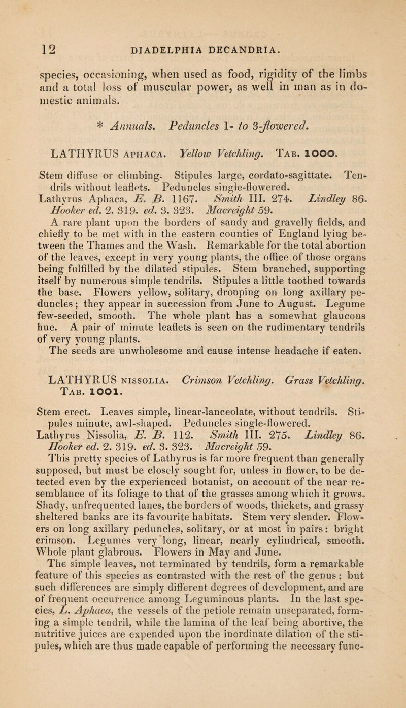 species, occasioning, when used as food, rigidity of the limbs and a total loss of muscular power, as well in man as in do¬ mestic animals. * Annuals. Peduncles 1- to 2>-Jlowered. LATHYRUS aphaca. Yellow Vetchling. Tab. lOOO. Stem diffuse or climbing. Stipules large, cordato-sagittate. Ten¬ drils without leaflets. Peduncles single-flowered. Lathyrus Aphaca, E. 13. 1167. Smith III. 274-. Lindley 86. Hooker ed. 2. 319. ed. 3. 323. Macreight 59. A rare plant upon the borders of sandy and gravelly fields, and chiefly to be met with in the eastern counties of England lying be¬ tween the Thames and the Wash. Remarkable for the total abortion of the leaves, except in very young plants, the office of those organs being fulfilled by the dilated stipules. Stem branched, supporting itself by numerous simple tendrils. Stipules a little toothed towards the base. Flowers yellow, solitary, drooping on long axillary pe¬ duncles ; they appear in succession from June to August. Legume few-seeded, smooth. The whole plant has a somewhat glaucous hue. A pair of minute leaflets is seen on the rudimentary tendrils of very young plants. The seeds are unwholesome and cause intense headache if eaten. LATHYRUS nissolia. Crimson Vetchling. Grass Vetchling. Tab. lOOl. Stem erect. Leaves simple, linear-lanceolate, without tendrils. Sti¬ pules minute, awl-shaped. Peduncles single-flowered. Lathyrus Nissolia, E. B. 112. Smith III. 275. Lindley 86. Hooker ed. 2. 319. ed. 3. 323. Macreight 59. This pretty species of'Lathyrus is far more frequent than generally supposed, but must be closely sought for, unless in flower, to be de¬ tected even by the experienced botanist, on account of the near re¬ semblance of its foliage to that of the grasses among which it grows. Shady, unfrequented lanes, the borders of woods, thickets, and grassy sheltered banks are its favourite habitats. Stem very slender. Flow¬ ers on long axillary peduncles, solitary, or at most in pairs: bright crimson. Legumes very long, linear, nearly cylindrical, smooth. Whole plant glabrous. Flowers in May and June. The simple leaves, not terminated by tendrils, form a remarkable feature of this species as contrasted with the rest of the genus; but such differences are simply different degrees of development, and are of frequent occurrence among Leguminous plants. In the last spe¬ cies, L. Aphaca, the vessels of the petiole remain unseparated, form¬ ing a simple tendril, while the lamina of the leaf being abortive, the nutritive juices are expended upon the inordinate dilation of the sti¬ pules, which are thus made capable of performing the necessary func-